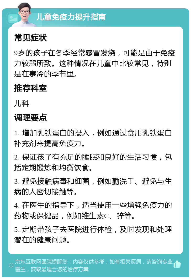 儿童免疫力提升指南 常见症状 9岁的孩子在冬季经常感冒发烧，可能是由于免疫力较弱所致。这种情况在儿童中比较常见，特别是在寒冷的季节里。 推荐科室 儿科 调理要点 1. 增加乳铁蛋白的摄入，例如通过食用乳铁蛋白补充剂来提高免疫力。 2. 保证孩子有充足的睡眠和良好的生活习惯，包括定期锻炼和均衡饮食。 3. 避免接触病毒和细菌，例如勤洗手、避免与生病的人密切接触等。 4. 在医生的指导下，适当使用一些增强免疫力的药物或保健品，例如维生素C、锌等。 5. 定期带孩子去医院进行体检，及时发现和处理潜在的健康问题。