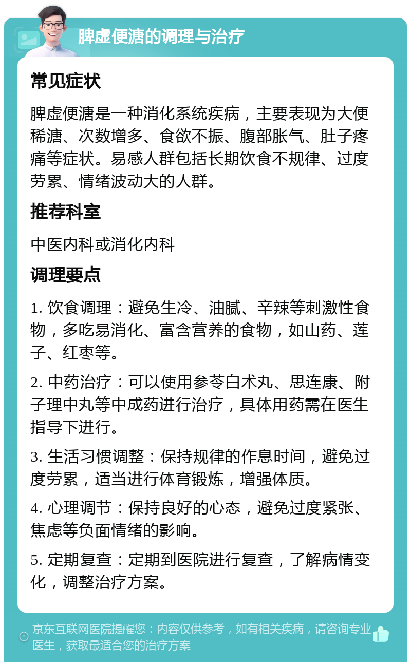 脾虚便溏的调理与治疗 常见症状 脾虚便溏是一种消化系统疾病，主要表现为大便稀溏、次数增多、食欲不振、腹部胀气、肚子疼痛等症状。易感人群包括长期饮食不规律、过度劳累、情绪波动大的人群。 推荐科室 中医内科或消化内科 调理要点 1. 饮食调理：避免生冷、油腻、辛辣等刺激性食物，多吃易消化、富含营养的食物，如山药、莲子、红枣等。 2. 中药治疗：可以使用参苓白术丸、思连康、附子理中丸等中成药进行治疗，具体用药需在医生指导下进行。 3. 生活习惯调整：保持规律的作息时间，避免过度劳累，适当进行体育锻炼，增强体质。 4. 心理调节：保持良好的心态，避免过度紧张、焦虑等负面情绪的影响。 5. 定期复查：定期到医院进行复查，了解病情变化，调整治疗方案。