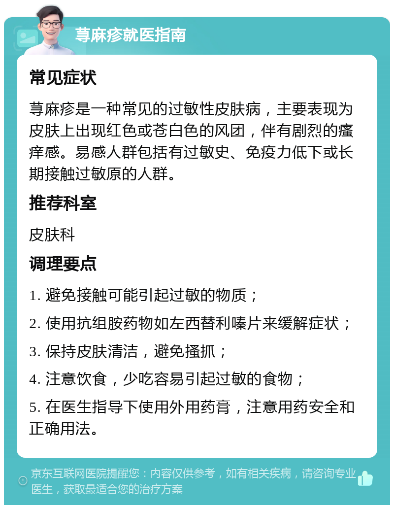 荨麻疹就医指南 常见症状 荨麻疹是一种常见的过敏性皮肤病，主要表现为皮肤上出现红色或苍白色的风团，伴有剧烈的瘙痒感。易感人群包括有过敏史、免疫力低下或长期接触过敏原的人群。 推荐科室 皮肤科 调理要点 1. 避免接触可能引起过敏的物质； 2. 使用抗组胺药物如左西替利嗪片来缓解症状； 3. 保持皮肤清洁，避免搔抓； 4. 注意饮食，少吃容易引起过敏的食物； 5. 在医生指导下使用外用药膏，注意用药安全和正确用法。