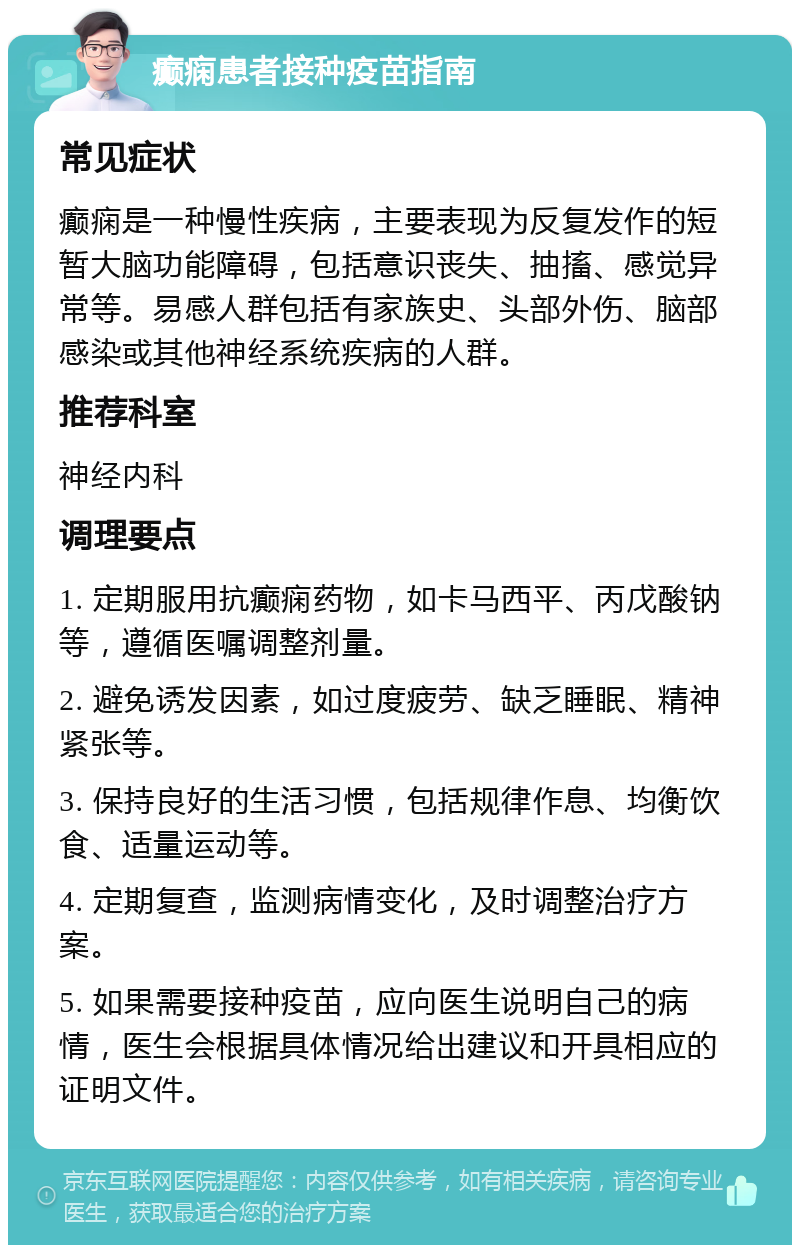 癫痫患者接种疫苗指南 常见症状 癫痫是一种慢性疾病，主要表现为反复发作的短暂大脑功能障碍，包括意识丧失、抽搐、感觉异常等。易感人群包括有家族史、头部外伤、脑部感染或其他神经系统疾病的人群。 推荐科室 神经内科 调理要点 1. 定期服用抗癫痫药物，如卡马西平、丙戊酸钠等，遵循医嘱调整剂量。 2. 避免诱发因素，如过度疲劳、缺乏睡眠、精神紧张等。 3. 保持良好的生活习惯，包括规律作息、均衡饮食、适量运动等。 4. 定期复查，监测病情变化，及时调整治疗方案。 5. 如果需要接种疫苗，应向医生说明自己的病情，医生会根据具体情况给出建议和开具相应的证明文件。