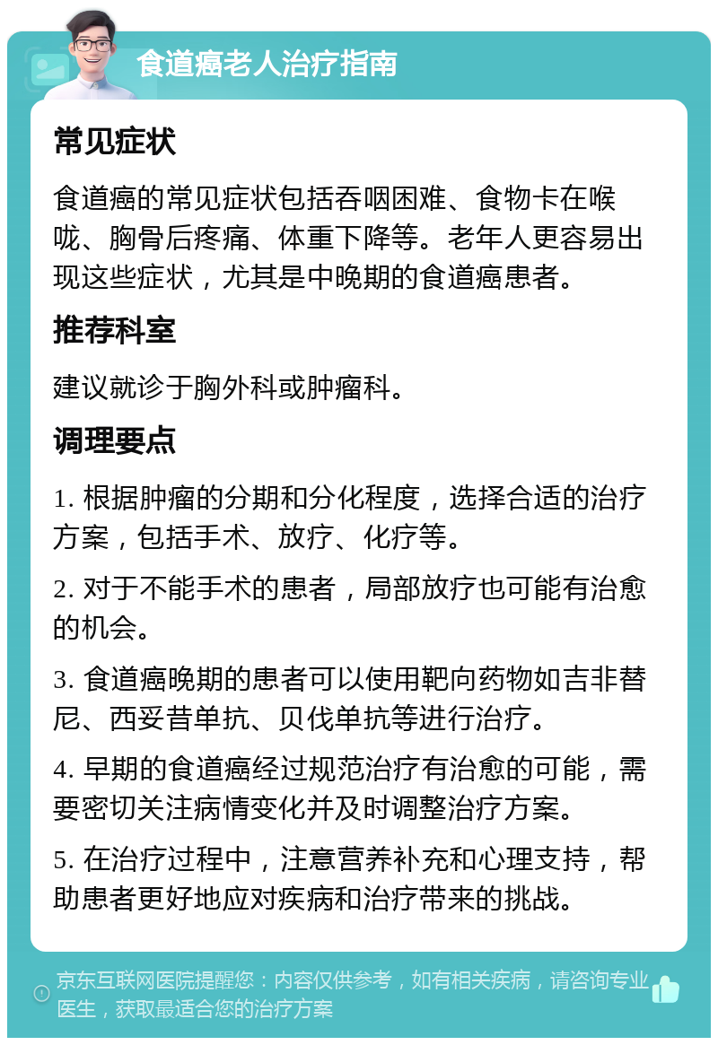 食道癌老人治疗指南 常见症状 食道癌的常见症状包括吞咽困难、食物卡在喉咙、胸骨后疼痛、体重下降等。老年人更容易出现这些症状，尤其是中晚期的食道癌患者。 推荐科室 建议就诊于胸外科或肿瘤科。 调理要点 1. 根据肿瘤的分期和分化程度，选择合适的治疗方案，包括手术、放疗、化疗等。 2. 对于不能手术的患者，局部放疗也可能有治愈的机会。 3. 食道癌晚期的患者可以使用靶向药物如吉非替尼、西妥昔单抗、贝伐单抗等进行治疗。 4. 早期的食道癌经过规范治疗有治愈的可能，需要密切关注病情变化并及时调整治疗方案。 5. 在治疗过程中，注意营养补充和心理支持，帮助患者更好地应对疾病和治疗带来的挑战。