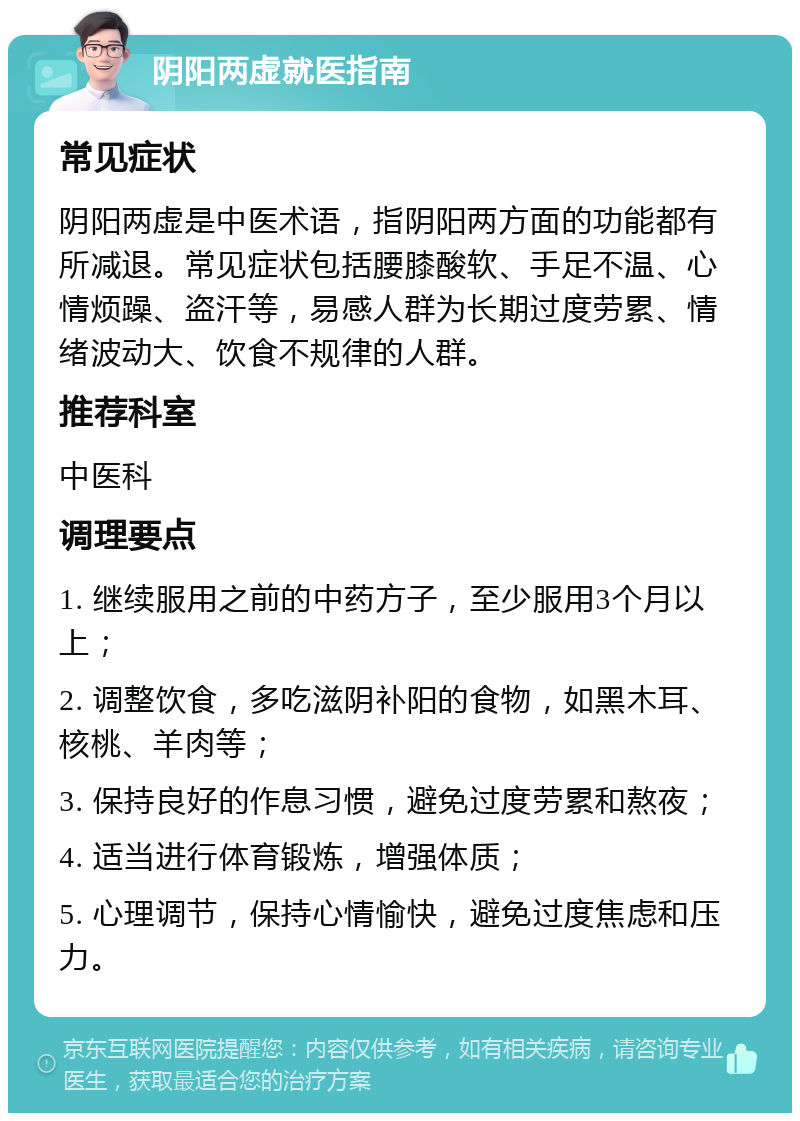 阴阳两虚就医指南 常见症状 阴阳两虚是中医术语，指阴阳两方面的功能都有所减退。常见症状包括腰膝酸软、手足不温、心情烦躁、盗汗等，易感人群为长期过度劳累、情绪波动大、饮食不规律的人群。 推荐科室 中医科 调理要点 1. 继续服用之前的中药方子，至少服用3个月以上； 2. 调整饮食，多吃滋阴补阳的食物，如黑木耳、核桃、羊肉等； 3. 保持良好的作息习惯，避免过度劳累和熬夜； 4. 适当进行体育锻炼，增强体质； 5. 心理调节，保持心情愉快，避免过度焦虑和压力。