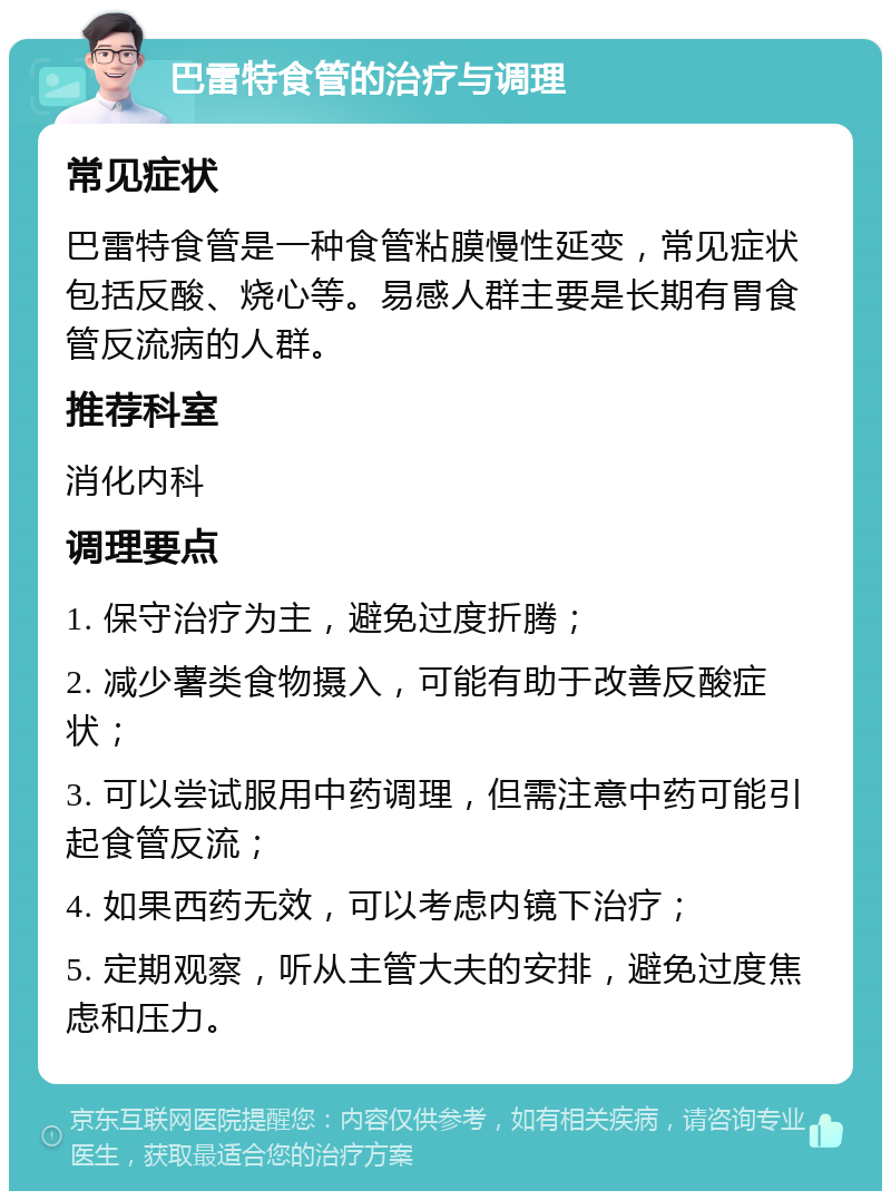 巴雷特食管的治疗与调理 常见症状 巴雷特食管是一种食管粘膜慢性延变，常见症状包括反酸、烧心等。易感人群主要是长期有胃食管反流病的人群。 推荐科室 消化内科 调理要点 1. 保守治疗为主，避免过度折腾； 2. 减少薯类食物摄入，可能有助于改善反酸症状； 3. 可以尝试服用中药调理，但需注意中药可能引起食管反流； 4. 如果西药无效，可以考虑内镜下治疗； 5. 定期观察，听从主管大夫的安排，避免过度焦虑和压力。