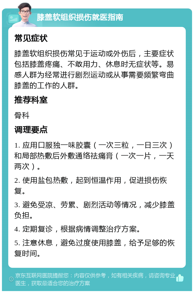 膝盖软组织损伤就医指南 常见症状 膝盖软组织损伤常见于运动或外伤后，主要症状包括膝盖疼痛、不敢用力、休息时无症状等。易感人群为经常进行剧烈运动或从事需要频繁弯曲膝盖的工作的人群。 推荐科室 骨科 调理要点 1. 应用口服独一味胶囊（一次三粒，一日三次）和局部热敷后外敷通络祛痛膏（一次一片，一天两次）。 2. 使用盐包热敷，起到恒温作用，促进损伤恢复。 3. 避免受凉、劳累、剧烈活动等情况，减少膝盖负担。 4. 定期复诊，根据病情调整治疗方案。 5. 注意休息，避免过度使用膝盖，给予足够的恢复时间。