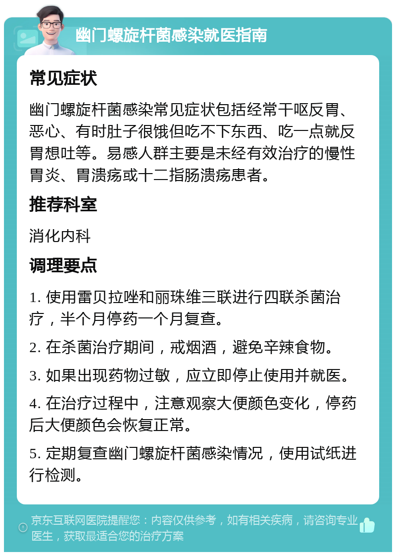 幽门螺旋杆菌感染就医指南 常见症状 幽门螺旋杆菌感染常见症状包括经常干呕反胃、恶心、有时肚子很饿但吃不下东西、吃一点就反胃想吐等。易感人群主要是未经有效治疗的慢性胃炎、胃溃疡或十二指肠溃疡患者。 推荐科室 消化内科 调理要点 1. 使用雷贝拉唑和丽珠维三联进行四联杀菌治疗，半个月停药一个月复查。 2. 在杀菌治疗期间，戒烟酒，避免辛辣食物。 3. 如果出现药物过敏，应立即停止使用并就医。 4. 在治疗过程中，注意观察大便颜色变化，停药后大便颜色会恢复正常。 5. 定期复查幽门螺旋杆菌感染情况，使用试纸进行检测。