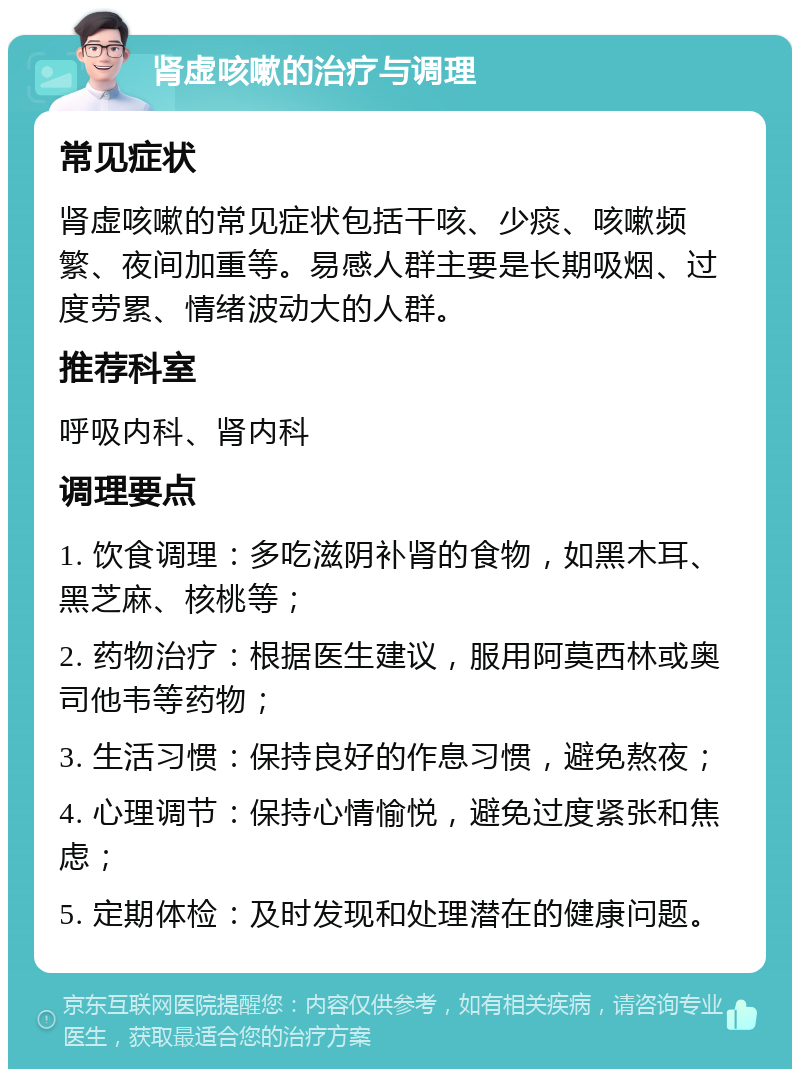 肾虚咳嗽的治疗与调理 常见症状 肾虚咳嗽的常见症状包括干咳、少痰、咳嗽频繁、夜间加重等。易感人群主要是长期吸烟、过度劳累、情绪波动大的人群。 推荐科室 呼吸内科、肾内科 调理要点 1. 饮食调理：多吃滋阴补肾的食物，如黑木耳、黑芝麻、核桃等； 2. 药物治疗：根据医生建议，服用阿莫西林或奥司他韦等药物； 3. 生活习惯：保持良好的作息习惯，避免熬夜； 4. 心理调节：保持心情愉悦，避免过度紧张和焦虑； 5. 定期体检：及时发现和处理潜在的健康问题。