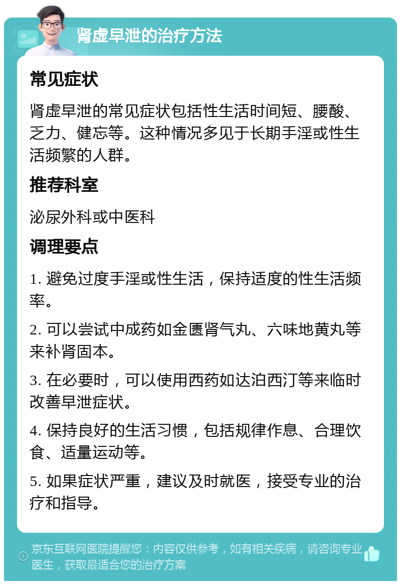 肾虚早泄的治疗方法 常见症状 肾虚早泄的常见症状包括性生活时间短、腰酸、乏力、健忘等。这种情况多见于长期手淫或性生活频繁的人群。 推荐科室 泌尿外科或中医科 调理要点 1. 避免过度手淫或性生活，保持适度的性生活频率。 2. 可以尝试中成药如金匮肾气丸、六味地黄丸等来补肾固本。 3. 在必要时，可以使用西药如达泊西汀等来临时改善早泄症状。 4. 保持良好的生活习惯，包括规律作息、合理饮食、适量运动等。 5. 如果症状严重，建议及时就医，接受专业的治疗和指导。