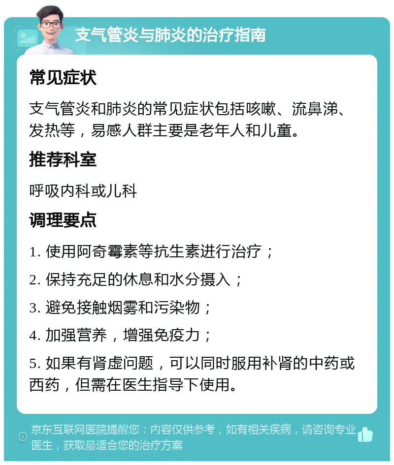 支气管炎与肺炎的治疗指南 常见症状 支气管炎和肺炎的常见症状包括咳嗽、流鼻涕、发热等，易感人群主要是老年人和儿童。 推荐科室 呼吸内科或儿科 调理要点 1. 使用阿奇霉素等抗生素进行治疗； 2. 保持充足的休息和水分摄入； 3. 避免接触烟雾和污染物； 4. 加强营养，增强免疫力； 5. 如果有肾虚问题，可以同时服用补肾的中药或西药，但需在医生指导下使用。