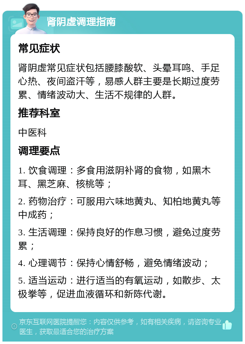 肾阴虚调理指南 常见症状 肾阴虚常见症状包括腰膝酸软、头晕耳鸣、手足心热、夜间盗汗等，易感人群主要是长期过度劳累、情绪波动大、生活不规律的人群。 推荐科室 中医科 调理要点 1. 饮食调理：多食用滋阴补肾的食物，如黑木耳、黑芝麻、核桃等； 2. 药物治疗：可服用六味地黄丸、知柏地黄丸等中成药； 3. 生活调理：保持良好的作息习惯，避免过度劳累； 4. 心理调节：保持心情舒畅，避免情绪波动； 5. 适当运动：进行适当的有氧运动，如散步、太极拳等，促进血液循环和新陈代谢。