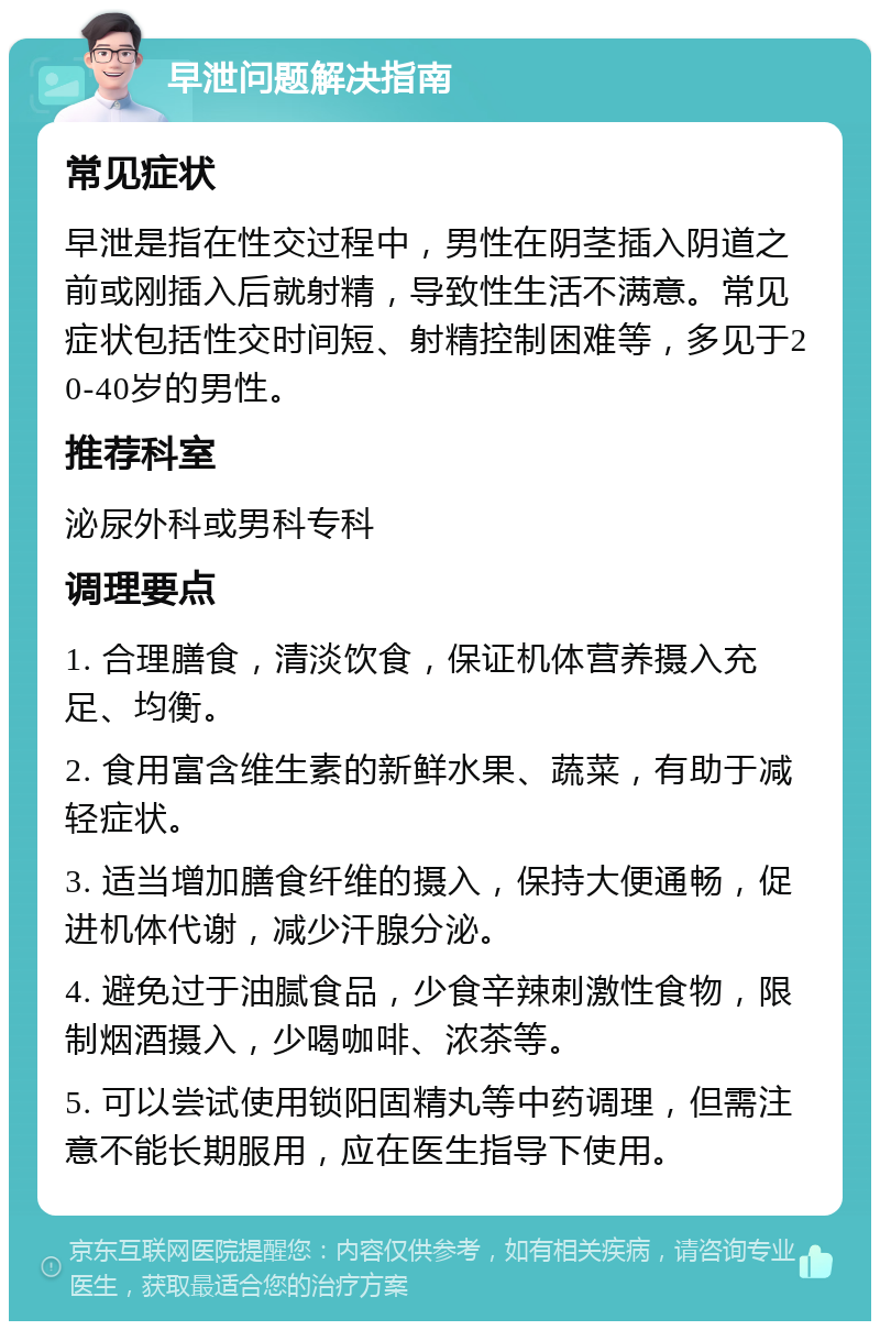 早泄问题解决指南 常见症状 早泄是指在性交过程中，男性在阴茎插入阴道之前或刚插入后就射精，导致性生活不满意。常见症状包括性交时间短、射精控制困难等，多见于20-40岁的男性。 推荐科室 泌尿外科或男科专科 调理要点 1. 合理膳食，清淡饮食，保证机体营养摄入充足、均衡。 2. 食用富含维生素的新鲜水果、蔬菜，有助于减轻症状。 3. 适当增加膳食纤维的摄入，保持大便通畅，促进机体代谢，减少汗腺分泌。 4. 避免过于油腻食品，少食辛辣刺激性食物，限制烟酒摄入，少喝咖啡、浓茶等。 5. 可以尝试使用锁阳固精丸等中药调理，但需注意不能长期服用，应在医生指导下使用。