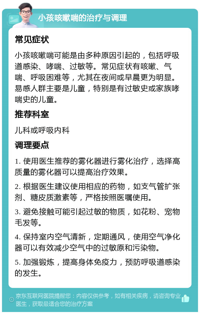 小孩咳嗽喘的治疗与调理 常见症状 小孩咳嗽喘可能是由多种原因引起的，包括呼吸道感染、哮喘、过敏等。常见症状有咳嗽、气喘、呼吸困难等，尤其在夜间或早晨更为明显。易感人群主要是儿童，特别是有过敏史或家族哮喘史的儿童。 推荐科室 儿科或呼吸内科 调理要点 1. 使用医生推荐的雾化器进行雾化治疗，选择高质量的雾化器可以提高治疗效果。 2. 根据医生建议使用相应的药物，如支气管扩张剂、糖皮质激素等，严格按照医嘱使用。 3. 避免接触可能引起过敏的物质，如花粉、宠物毛发等。 4. 保持室内空气清新，定期通风，使用空气净化器可以有效减少空气中的过敏原和污染物。 5. 加强锻炼，提高身体免疫力，预防呼吸道感染的发生。