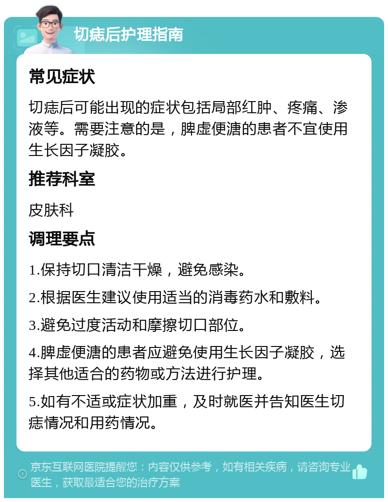 切痣后护理指南 常见症状 切痣后可能出现的症状包括局部红肿、疼痛、渗液等。需要注意的是，脾虚便溏的患者不宜使用生长因子凝胶。 推荐科室 皮肤科 调理要点 1.保持切口清洁干燥，避免感染。 2.根据医生建议使用适当的消毒药水和敷料。 3.避免过度活动和摩擦切口部位。 4.脾虚便溏的患者应避免使用生长因子凝胶，选择其他适合的药物或方法进行护理。 5.如有不适或症状加重，及时就医并告知医生切痣情况和用药情况。