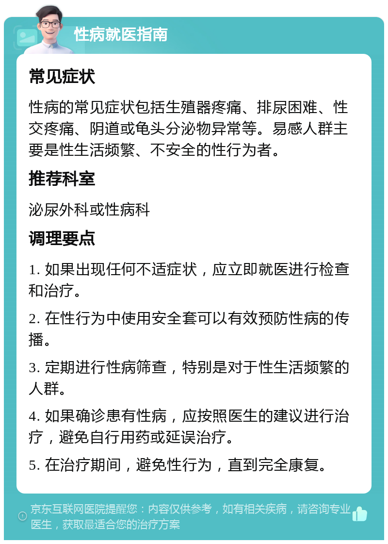 性病就医指南 常见症状 性病的常见症状包括生殖器疼痛、排尿困难、性交疼痛、阴道或龟头分泌物异常等。易感人群主要是性生活频繁、不安全的性行为者。 推荐科室 泌尿外科或性病科 调理要点 1. 如果出现任何不适症状，应立即就医进行检查和治疗。 2. 在性行为中使用安全套可以有效预防性病的传播。 3. 定期进行性病筛查，特别是对于性生活频繁的人群。 4. 如果确诊患有性病，应按照医生的建议进行治疗，避免自行用药或延误治疗。 5. 在治疗期间，避免性行为，直到完全康复。