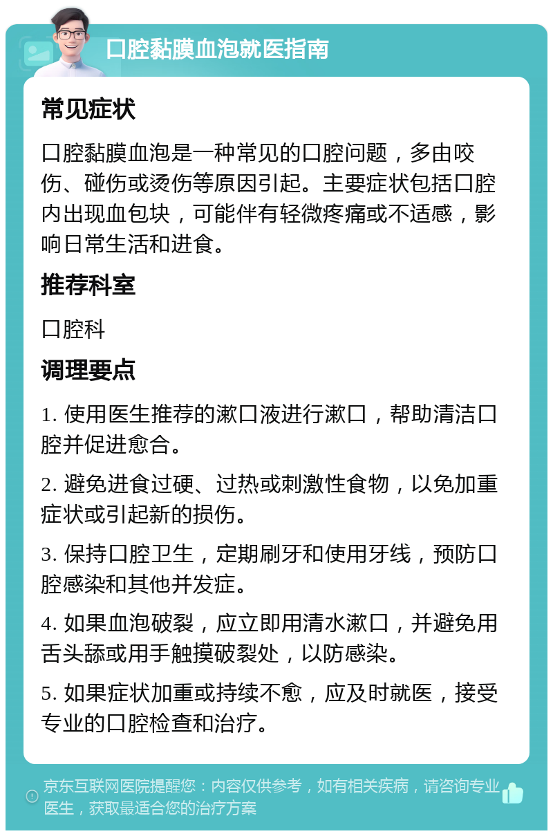 口腔黏膜血泡就医指南 常见症状 口腔黏膜血泡是一种常见的口腔问题，多由咬伤、碰伤或烫伤等原因引起。主要症状包括口腔内出现血包块，可能伴有轻微疼痛或不适感，影响日常生活和进食。 推荐科室 口腔科 调理要点 1. 使用医生推荐的漱口液进行漱口，帮助清洁口腔并促进愈合。 2. 避免进食过硬、过热或刺激性食物，以免加重症状或引起新的损伤。 3. 保持口腔卫生，定期刷牙和使用牙线，预防口腔感染和其他并发症。 4. 如果血泡破裂，应立即用清水漱口，并避免用舌头舔或用手触摸破裂处，以防感染。 5. 如果症状加重或持续不愈，应及时就医，接受专业的口腔检查和治疗。