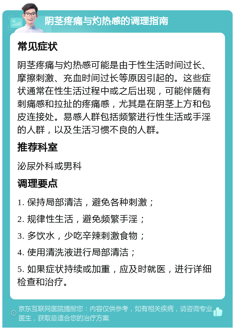 阴茎疼痛与灼热感的调理指南 常见症状 阴茎疼痛与灼热感可能是由于性生活时间过长、摩擦刺激、充血时间过长等原因引起的。这些症状通常在性生活过程中或之后出现，可能伴随有刺痛感和拉扯的疼痛感，尤其是在阴茎上方和包皮连接处。易感人群包括频繁进行性生活或手淫的人群，以及生活习惯不良的人群。 推荐科室 泌尿外科或男科 调理要点 1. 保持局部清洁，避免各种刺激； 2. 规律性生活，避免频繁手淫； 3. 多饮水，少吃辛辣刺激食物； 4. 使用清洗液进行局部清洁； 5. 如果症状持续或加重，应及时就医，进行详细检查和治疗。