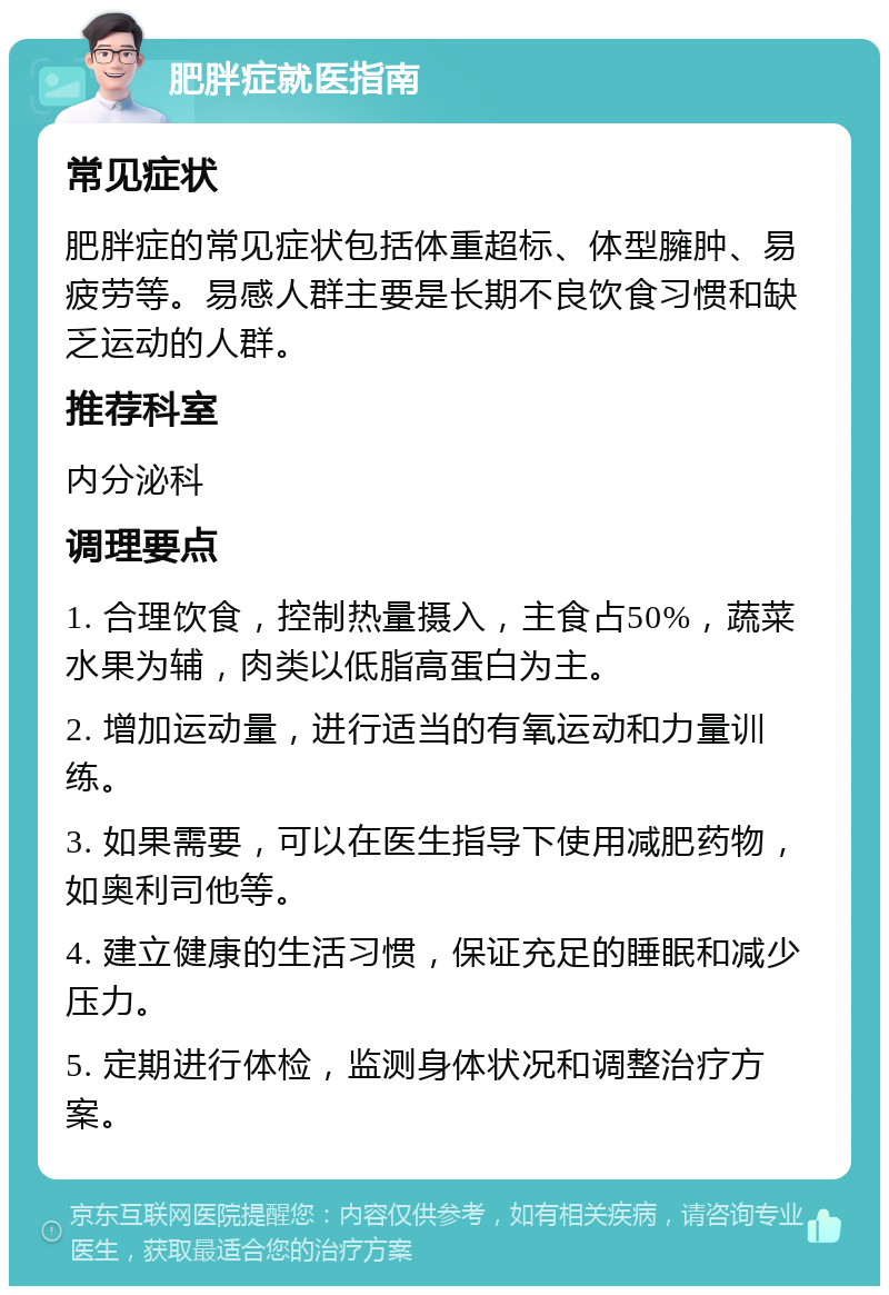 肥胖症就医指南 常见症状 肥胖症的常见症状包括体重超标、体型臃肿、易疲劳等。易感人群主要是长期不良饮食习惯和缺乏运动的人群。 推荐科室 内分泌科 调理要点 1. 合理饮食，控制热量摄入，主食占50%，蔬菜水果为辅，肉类以低脂高蛋白为主。 2. 增加运动量，进行适当的有氧运动和力量训练。 3. 如果需要，可以在医生指导下使用减肥药物，如奥利司他等。 4. 建立健康的生活习惯，保证充足的睡眠和减少压力。 5. 定期进行体检，监测身体状况和调整治疗方案。