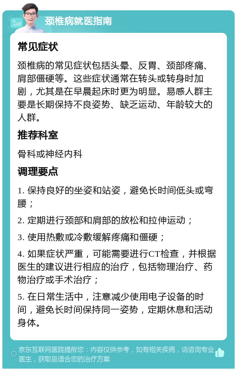 颈椎病就医指南 常见症状 颈椎病的常见症状包括头晕、反胃、颈部疼痛、肩部僵硬等。这些症状通常在转头或转身时加剧，尤其是在早晨起床时更为明显。易感人群主要是长期保持不良姿势、缺乏运动、年龄较大的人群。 推荐科室 骨科或神经内科 调理要点 1. 保持良好的坐姿和站姿，避免长时间低头或弯腰； 2. 定期进行颈部和肩部的放松和拉伸运动； 3. 使用热敷或冷敷缓解疼痛和僵硬； 4. 如果症状严重，可能需要进行CT检查，并根据医生的建议进行相应的治疗，包括物理治疗、药物治疗或手术治疗； 5. 在日常生活中，注意减少使用电子设备的时间，避免长时间保持同一姿势，定期休息和活动身体。