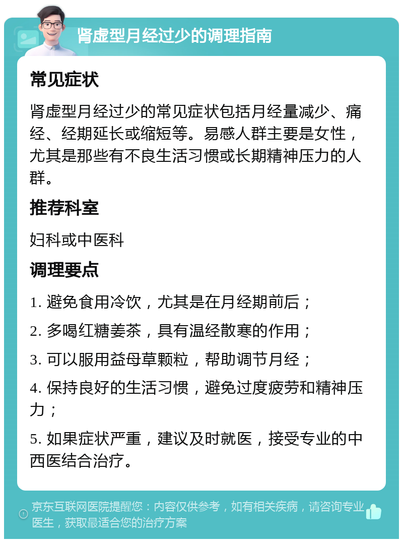 肾虚型月经过少的调理指南 常见症状 肾虚型月经过少的常见症状包括月经量减少、痛经、经期延长或缩短等。易感人群主要是女性，尤其是那些有不良生活习惯或长期精神压力的人群。 推荐科室 妇科或中医科 调理要点 1. 避免食用冷饮，尤其是在月经期前后； 2. 多喝红糖姜茶，具有温经散寒的作用； 3. 可以服用益母草颗粒，帮助调节月经； 4. 保持良好的生活习惯，避免过度疲劳和精神压力； 5. 如果症状严重，建议及时就医，接受专业的中西医结合治疗。