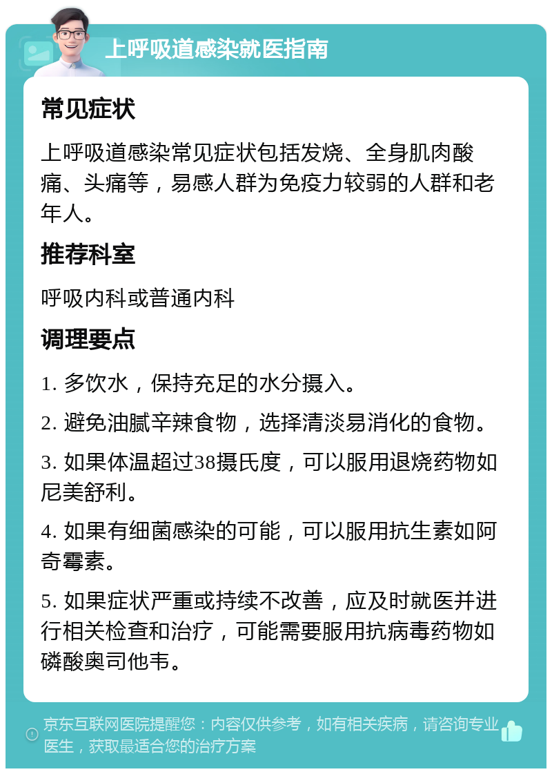 上呼吸道感染就医指南 常见症状 上呼吸道感染常见症状包括发烧、全身肌肉酸痛、头痛等，易感人群为免疫力较弱的人群和老年人。 推荐科室 呼吸内科或普通内科 调理要点 1. 多饮水，保持充足的水分摄入。 2. 避免油腻辛辣食物，选择清淡易消化的食物。 3. 如果体温超过38摄氏度，可以服用退烧药物如尼美舒利。 4. 如果有细菌感染的可能，可以服用抗生素如阿奇霉素。 5. 如果症状严重或持续不改善，应及时就医并进行相关检查和治疗，可能需要服用抗病毒药物如磷酸奥司他韦。