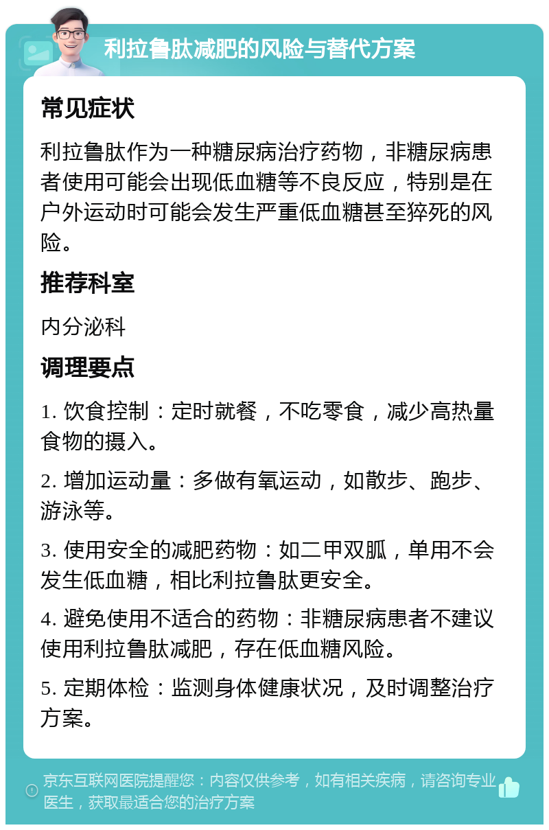 利拉鲁肽减肥的风险与替代方案 常见症状 利拉鲁肽作为一种糖尿病治疗药物，非糖尿病患者使用可能会出现低血糖等不良反应，特别是在户外运动时可能会发生严重低血糖甚至猝死的风险。 推荐科室 内分泌科 调理要点 1. 饮食控制：定时就餐，不吃零食，减少高热量食物的摄入。 2. 增加运动量：多做有氧运动，如散步、跑步、游泳等。 3. 使用安全的减肥药物：如二甲双胍，单用不会发生低血糖，相比利拉鲁肽更安全。 4. 避免使用不适合的药物：非糖尿病患者不建议使用利拉鲁肽减肥，存在低血糖风险。 5. 定期体检：监测身体健康状况，及时调整治疗方案。