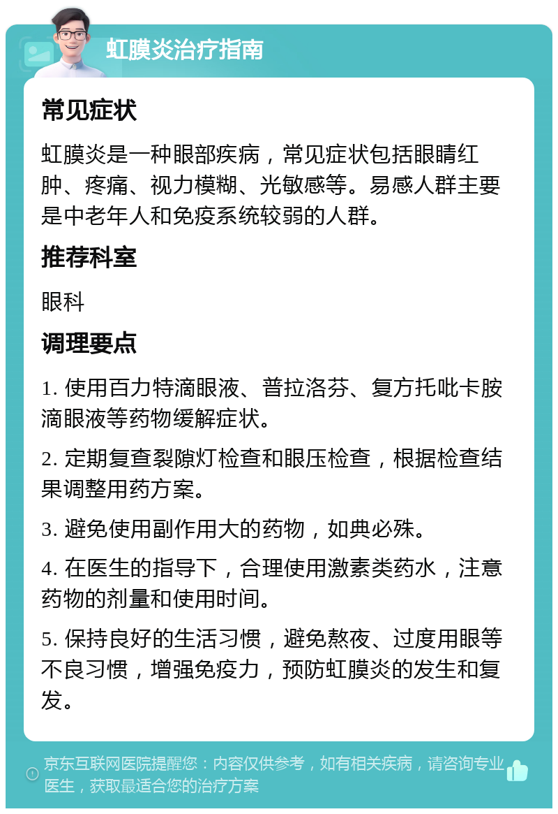 虹膜炎治疗指南 常见症状 虹膜炎是一种眼部疾病，常见症状包括眼睛红肿、疼痛、视力模糊、光敏感等。易感人群主要是中老年人和免疫系统较弱的人群。 推荐科室 眼科 调理要点 1. 使用百力特滴眼液、普拉洛芬、复方托吡卡胺滴眼液等药物缓解症状。 2. 定期复查裂隙灯检查和眼压检查，根据检查结果调整用药方案。 3. 避免使用副作用大的药物，如典必殊。 4. 在医生的指导下，合理使用激素类药水，注意药物的剂量和使用时间。 5. 保持良好的生活习惯，避免熬夜、过度用眼等不良习惯，增强免疫力，预防虹膜炎的发生和复发。