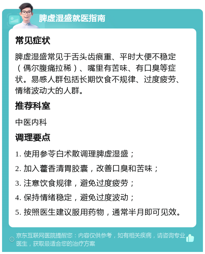 脾虚湿盛就医指南 常见症状 脾虚湿盛常见于舌头齿痕重、平时大便不稳定（偶尔腹痛拉稀）、嘴里有苦味、有口臭等症状。易感人群包括长期饮食不规律、过度疲劳、情绪波动大的人群。 推荐科室 中医内科 调理要点 1. 使用参苓白术散调理脾虚湿盛； 2. 加入藿香清胃胶囊，改善口臭和苦味； 3. 注意饮食规律，避免过度疲劳； 4. 保持情绪稳定，避免过度波动； 5. 按照医生建议服用药物，通常半月即可见效。