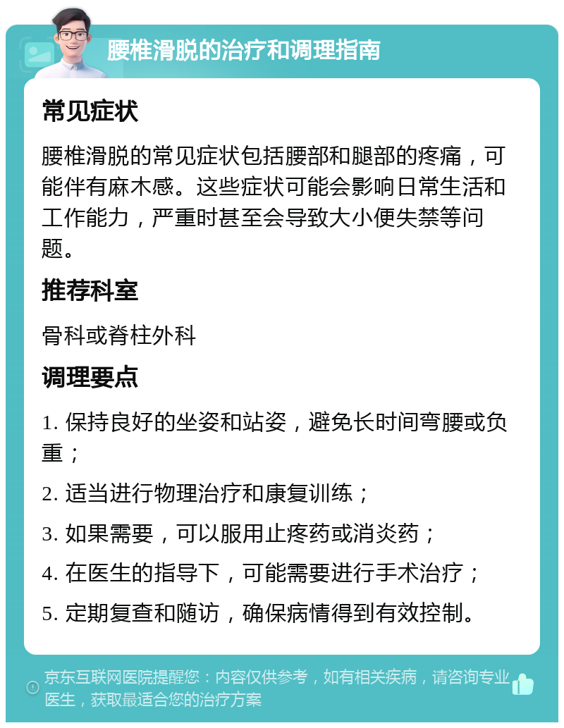 腰椎滑脱的治疗和调理指南 常见症状 腰椎滑脱的常见症状包括腰部和腿部的疼痛，可能伴有麻木感。这些症状可能会影响日常生活和工作能力，严重时甚至会导致大小便失禁等问题。 推荐科室 骨科或脊柱外科 调理要点 1. 保持良好的坐姿和站姿，避免长时间弯腰或负重； 2. 适当进行物理治疗和康复训练； 3. 如果需要，可以服用止疼药或消炎药； 4. 在医生的指导下，可能需要进行手术治疗； 5. 定期复查和随访，确保病情得到有效控制。