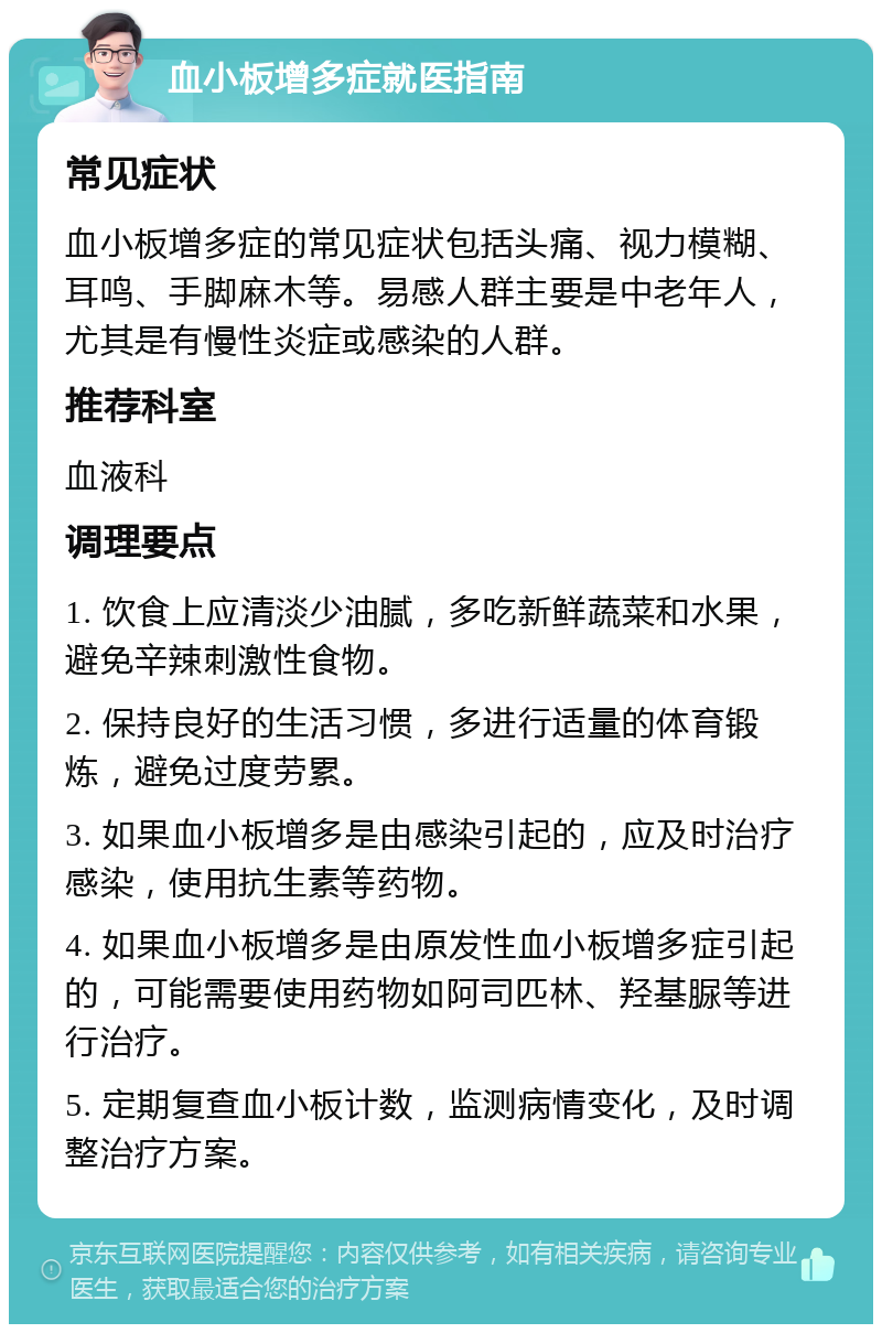 血小板增多症就医指南 常见症状 血小板增多症的常见症状包括头痛、视力模糊、耳鸣、手脚麻木等。易感人群主要是中老年人，尤其是有慢性炎症或感染的人群。 推荐科室 血液科 调理要点 1. 饮食上应清淡少油腻，多吃新鲜蔬菜和水果，避免辛辣刺激性食物。 2. 保持良好的生活习惯，多进行适量的体育锻炼，避免过度劳累。 3. 如果血小板增多是由感染引起的，应及时治疗感染，使用抗生素等药物。 4. 如果血小板增多是由原发性血小板增多症引起的，可能需要使用药物如阿司匹林、羟基脲等进行治疗。 5. 定期复查血小板计数，监测病情变化，及时调整治疗方案。