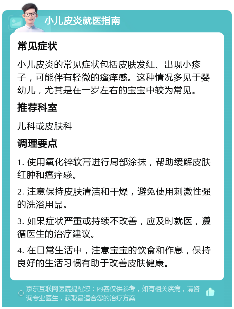 小儿皮炎就医指南 常见症状 小儿皮炎的常见症状包括皮肤发红、出现小疹子，可能伴有轻微的瘙痒感。这种情况多见于婴幼儿，尤其是在一岁左右的宝宝中较为常见。 推荐科室 儿科或皮肤科 调理要点 1. 使用氧化锌软膏进行局部涂抹，帮助缓解皮肤红肿和瘙痒感。 2. 注意保持皮肤清洁和干燥，避免使用刺激性强的洗浴用品。 3. 如果症状严重或持续不改善，应及时就医，遵循医生的治疗建议。 4. 在日常生活中，注意宝宝的饮食和作息，保持良好的生活习惯有助于改善皮肤健康。