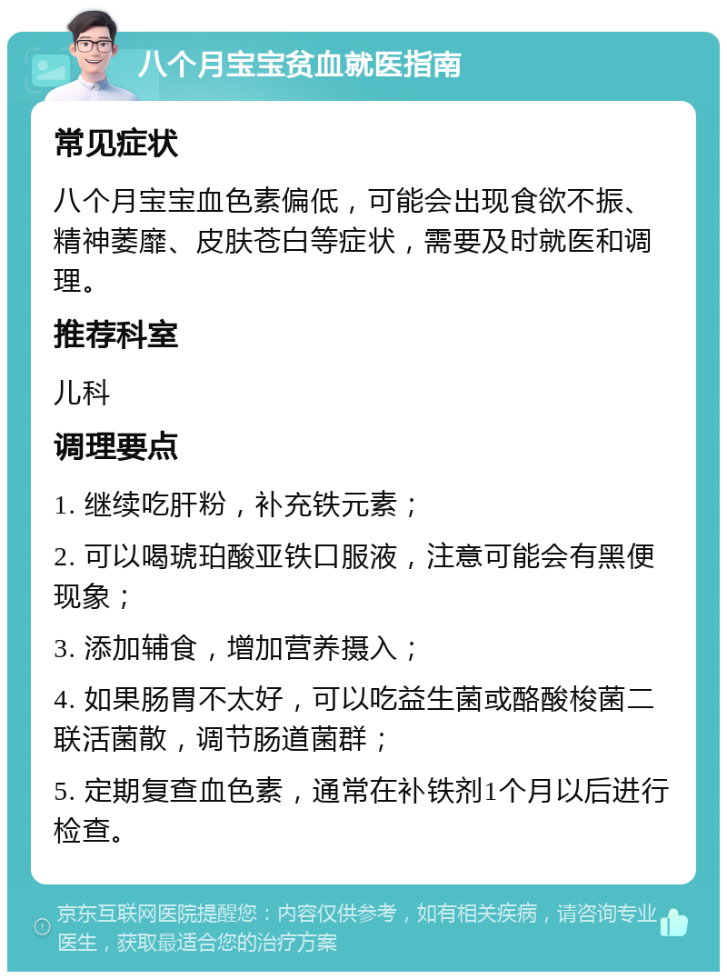 八个月宝宝贫血就医指南 常见症状 八个月宝宝血色素偏低，可能会出现食欲不振、精神萎靡、皮肤苍白等症状，需要及时就医和调理。 推荐科室 儿科 调理要点 1. 继续吃肝粉，补充铁元素； 2. 可以喝琥珀酸亚铁口服液，注意可能会有黑便现象； 3. 添加辅食，增加营养摄入； 4. 如果肠胃不太好，可以吃益生菌或酪酸梭菌二联活菌散，调节肠道菌群； 5. 定期复查血色素，通常在补铁剂1个月以后进行检查。