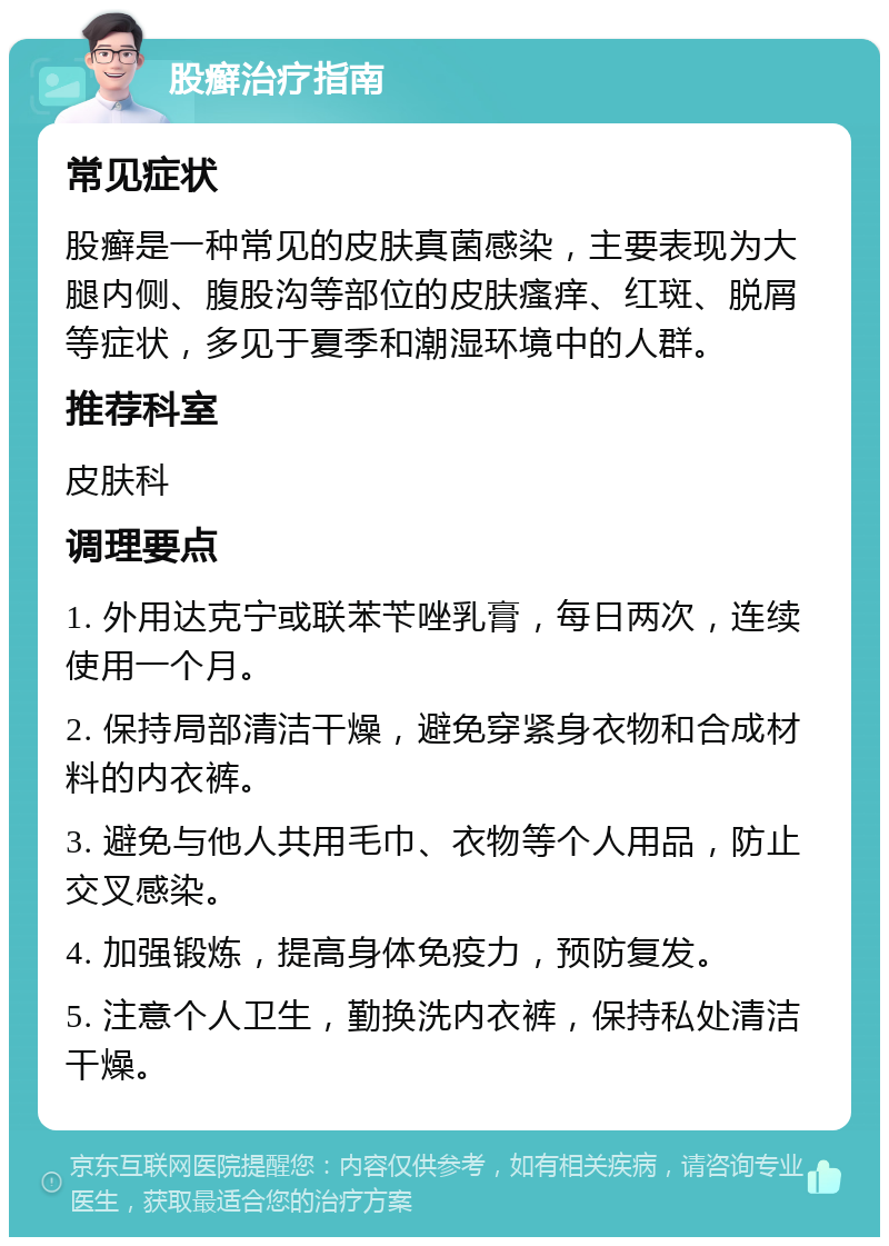 股癣治疗指南 常见症状 股癣是一种常见的皮肤真菌感染，主要表现为大腿内侧、腹股沟等部位的皮肤瘙痒、红斑、脱屑等症状，多见于夏季和潮湿环境中的人群。 推荐科室 皮肤科 调理要点 1. 外用达克宁或联苯苄唑乳膏，每日两次，连续使用一个月。 2. 保持局部清洁干燥，避免穿紧身衣物和合成材料的内衣裤。 3. 避免与他人共用毛巾、衣物等个人用品，防止交叉感染。 4. 加强锻炼，提高身体免疫力，预防复发。 5. 注意个人卫生，勤换洗内衣裤，保持私处清洁干燥。