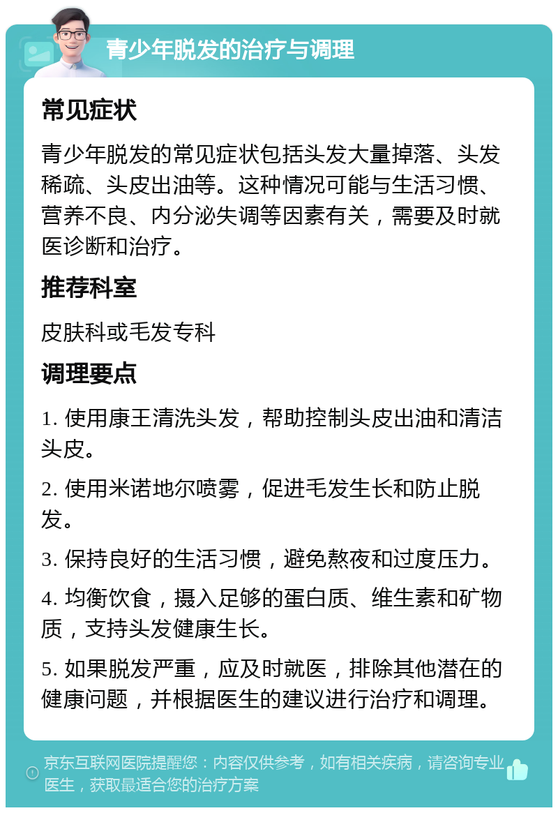 青少年脱发的治疗与调理 常见症状 青少年脱发的常见症状包括头发大量掉落、头发稀疏、头皮出油等。这种情况可能与生活习惯、营养不良、内分泌失调等因素有关，需要及时就医诊断和治疗。 推荐科室 皮肤科或毛发专科 调理要点 1. 使用康王清洗头发，帮助控制头皮出油和清洁头皮。 2. 使用米诺地尔喷雾，促进毛发生长和防止脱发。 3. 保持良好的生活习惯，避免熬夜和过度压力。 4. 均衡饮食，摄入足够的蛋白质、维生素和矿物质，支持头发健康生长。 5. 如果脱发严重，应及时就医，排除其他潜在的健康问题，并根据医生的建议进行治疗和调理。