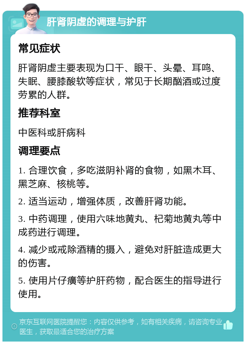 肝肾阴虚的调理与护肝 常见症状 肝肾阴虚主要表现为口干、眼干、头晕、耳鸣、失眠、腰膝酸软等症状，常见于长期酗酒或过度劳累的人群。 推荐科室 中医科或肝病科 调理要点 1. 合理饮食，多吃滋阴补肾的食物，如黑木耳、黑芝麻、核桃等。 2. 适当运动，增强体质，改善肝肾功能。 3. 中药调理，使用六味地黄丸、杞菊地黄丸等中成药进行调理。 4. 减少或戒除酒精的摄入，避免对肝脏造成更大的伤害。 5. 使用片仔癀等护肝药物，配合医生的指导进行使用。