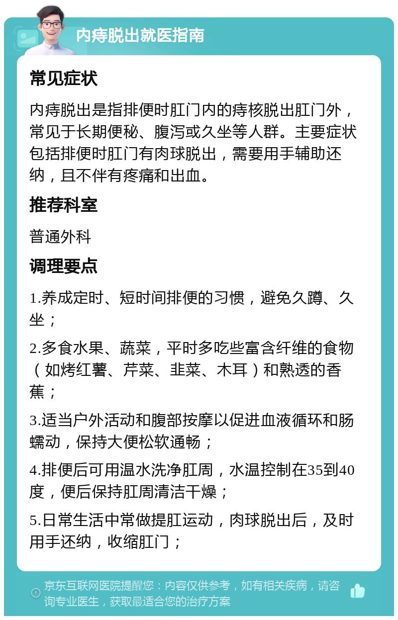 内痔脱出就医指南 常见症状 内痔脱出是指排便时肛门内的痔核脱出肛门外，常见于长期便秘、腹泻或久坐等人群。主要症状包括排便时肛门有肉球脱出，需要用手辅助还纳，且不伴有疼痛和出血。 推荐科室 普通外科 调理要点 1.养成定时、短时间排便的习惯，避免久蹲、久坐； 2.多食水果、蔬菜，平时多吃些富含纤维的食物（如烤红薯、芹菜、韭菜、木耳）和熟透的香蕉； 3.适当户外活动和腹部按摩以促进血液循环和肠蠕动，保持大便松软通畅； 4.排便后可用温水洗净肛周，水温控制在35到40度，便后保持肛周清洁干燥； 5.日常生活中常做提肛运动，肉球脱出后，及时用手还纳，收缩肛门；