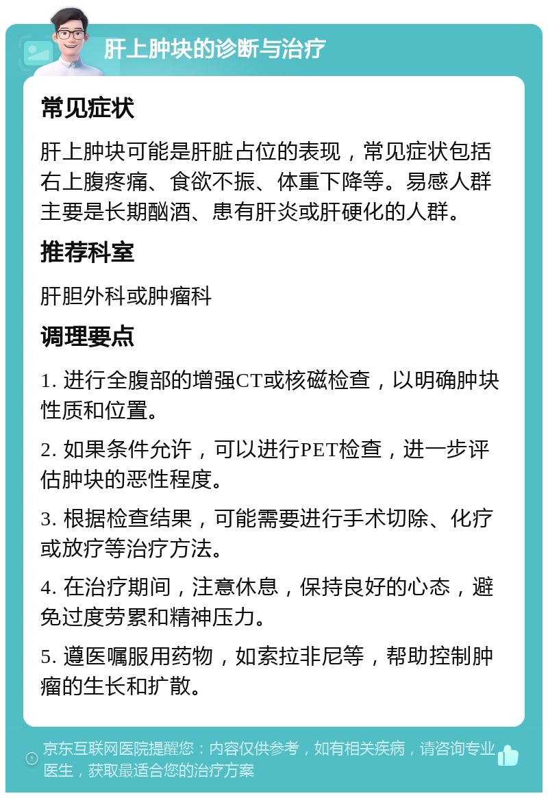 肝上肿块的诊断与治疗 常见症状 肝上肿块可能是肝脏占位的表现，常见症状包括右上腹疼痛、食欲不振、体重下降等。易感人群主要是长期酗酒、患有肝炎或肝硬化的人群。 推荐科室 肝胆外科或肿瘤科 调理要点 1. 进行全腹部的增强CT或核磁检查，以明确肿块性质和位置。 2. 如果条件允许，可以进行PET检查，进一步评估肿块的恶性程度。 3. 根据检查结果，可能需要进行手术切除、化疗或放疗等治疗方法。 4. 在治疗期间，注意休息，保持良好的心态，避免过度劳累和精神压力。 5. 遵医嘱服用药物，如索拉非尼等，帮助控制肿瘤的生长和扩散。