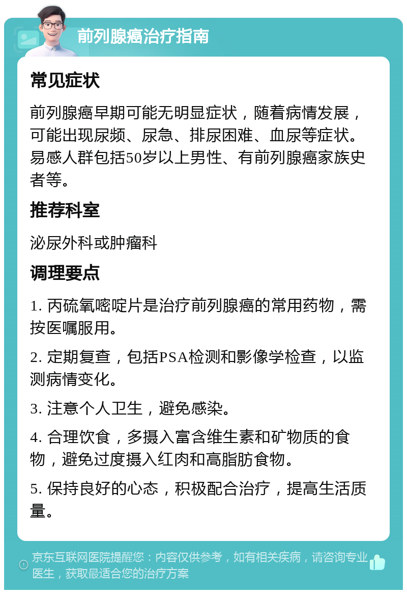 前列腺癌治疗指南 常见症状 前列腺癌早期可能无明显症状，随着病情发展，可能出现尿频、尿急、排尿困难、血尿等症状。易感人群包括50岁以上男性、有前列腺癌家族史者等。 推荐科室 泌尿外科或肿瘤科 调理要点 1. 丙硫氧嘧啶片是治疗前列腺癌的常用药物，需按医嘱服用。 2. 定期复查，包括PSA检测和影像学检查，以监测病情变化。 3. 注意个人卫生，避免感染。 4. 合理饮食，多摄入富含维生素和矿物质的食物，避免过度摄入红肉和高脂肪食物。 5. 保持良好的心态，积极配合治疗，提高生活质量。