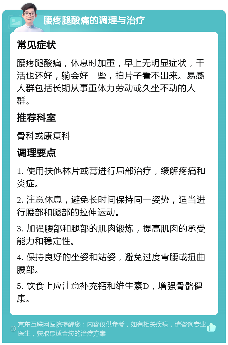 腰疼腿酸痛的调理与治疗 常见症状 腰疼腿酸痛，休息时加重，早上无明显症状，干活也还好，躺会好一些，拍片子看不出来。易感人群包括长期从事重体力劳动或久坐不动的人群。 推荐科室 骨科或康复科 调理要点 1. 使用扶他林片或膏进行局部治疗，缓解疼痛和炎症。 2. 注意休息，避免长时间保持同一姿势，适当进行腰部和腿部的拉伸运动。 3. 加强腰部和腿部的肌肉锻炼，提高肌肉的承受能力和稳定性。 4. 保持良好的坐姿和站姿，避免过度弯腰或扭曲腰部。 5. 饮食上应注意补充钙和维生素D，增强骨骼健康。