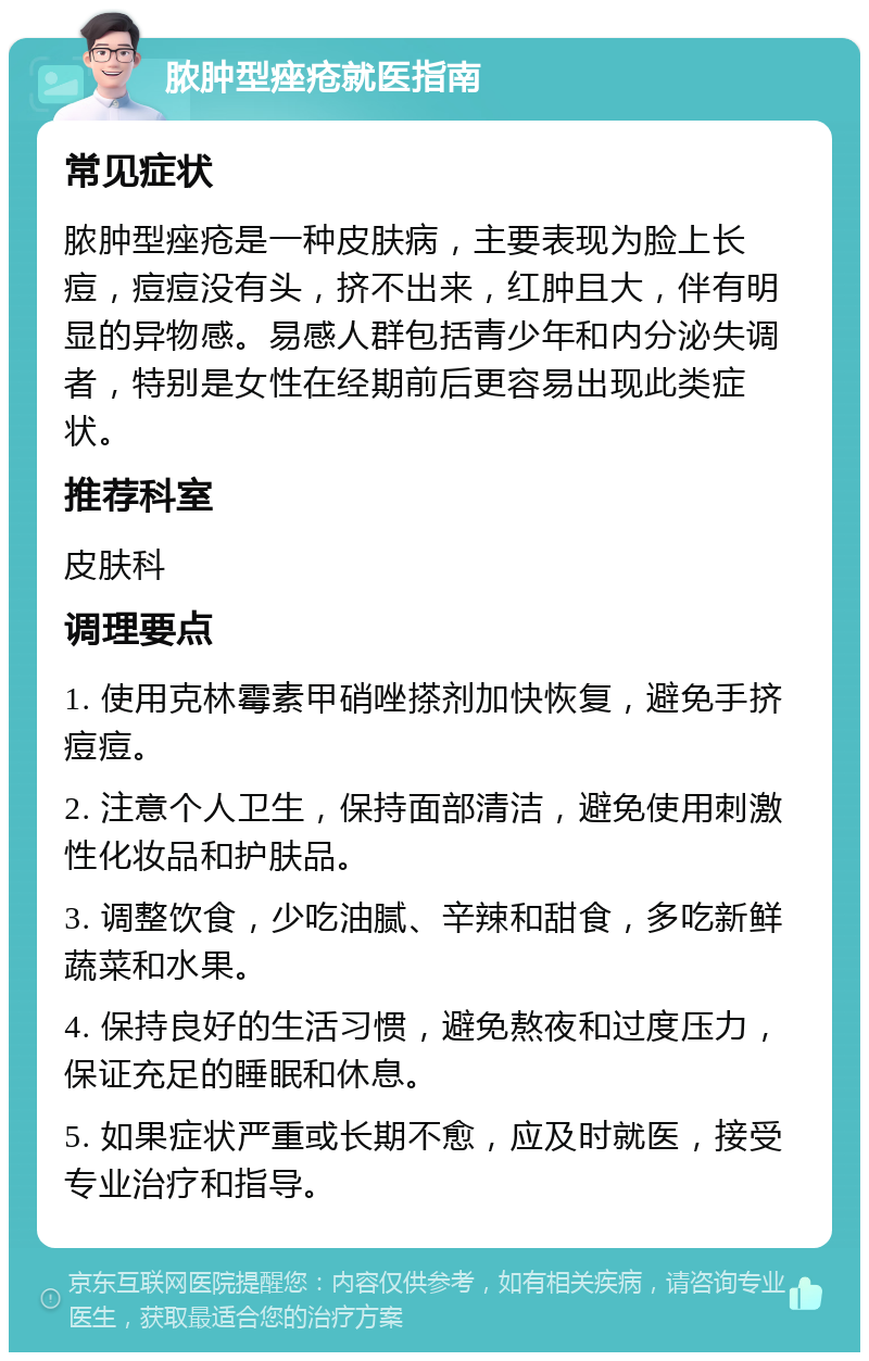 脓肿型痤疮就医指南 常见症状 脓肿型痤疮是一种皮肤病，主要表现为脸上长痘，痘痘没有头，挤不出来，红肿且大，伴有明显的异物感。易感人群包括青少年和内分泌失调者，特别是女性在经期前后更容易出现此类症状。 推荐科室 皮肤科 调理要点 1. 使用克林霉素甲硝唑搽剂加快恢复，避免手挤痘痘。 2. 注意个人卫生，保持面部清洁，避免使用刺激性化妆品和护肤品。 3. 调整饮食，少吃油腻、辛辣和甜食，多吃新鲜蔬菜和水果。 4. 保持良好的生活习惯，避免熬夜和过度压力，保证充足的睡眠和休息。 5. 如果症状严重或长期不愈，应及时就医，接受专业治疗和指导。