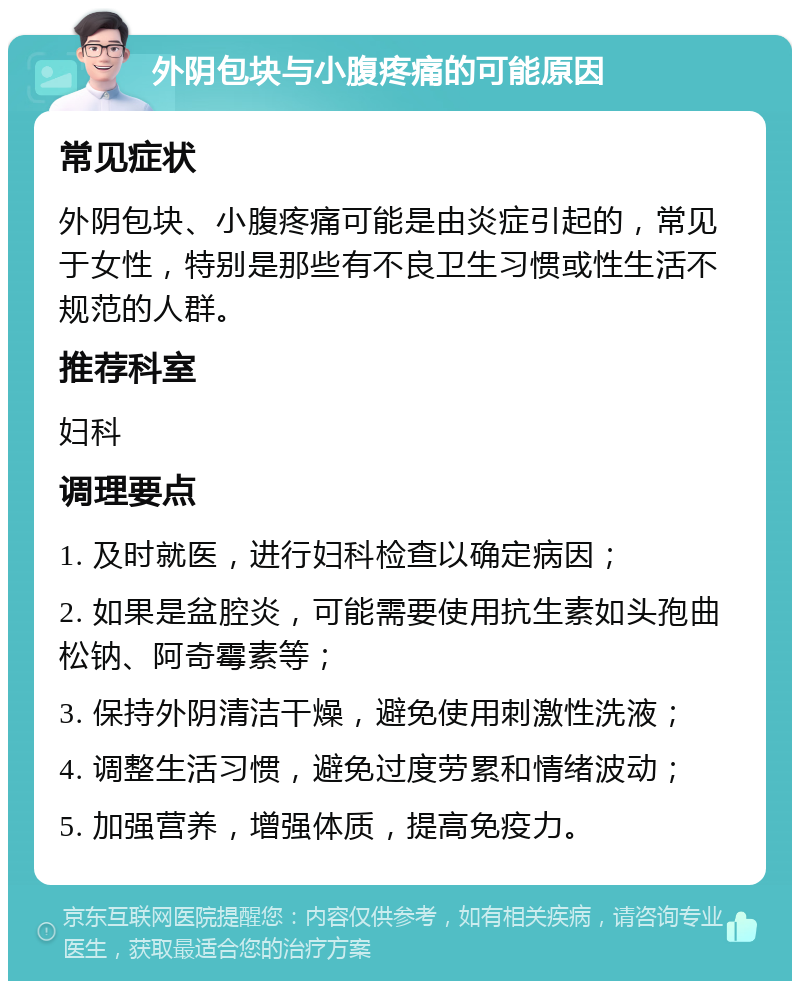 外阴包块与小腹疼痛的可能原因 常见症状 外阴包块、小腹疼痛可能是由炎症引起的，常见于女性，特别是那些有不良卫生习惯或性生活不规范的人群。 推荐科室 妇科 调理要点 1. 及时就医，进行妇科检查以确定病因； 2. 如果是盆腔炎，可能需要使用抗生素如头孢曲松钠、阿奇霉素等； 3. 保持外阴清洁干燥，避免使用刺激性洗液； 4. 调整生活习惯，避免过度劳累和情绪波动； 5. 加强营养，增强体质，提高免疫力。