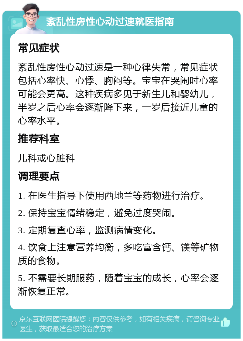 紊乱性房性心动过速就医指南 常见症状 紊乱性房性心动过速是一种心律失常，常见症状包括心率快、心悸、胸闷等。宝宝在哭闹时心率可能会更高。这种疾病多见于新生儿和婴幼儿，半岁之后心率会逐渐降下来，一岁后接近儿童的心率水平。 推荐科室 儿科或心脏科 调理要点 1. 在医生指导下使用西地兰等药物进行治疗。 2. 保持宝宝情绪稳定，避免过度哭闹。 3. 定期复查心率，监测病情变化。 4. 饮食上注意营养均衡，多吃富含钙、镁等矿物质的食物。 5. 不需要长期服药，随着宝宝的成长，心率会逐渐恢复正常。