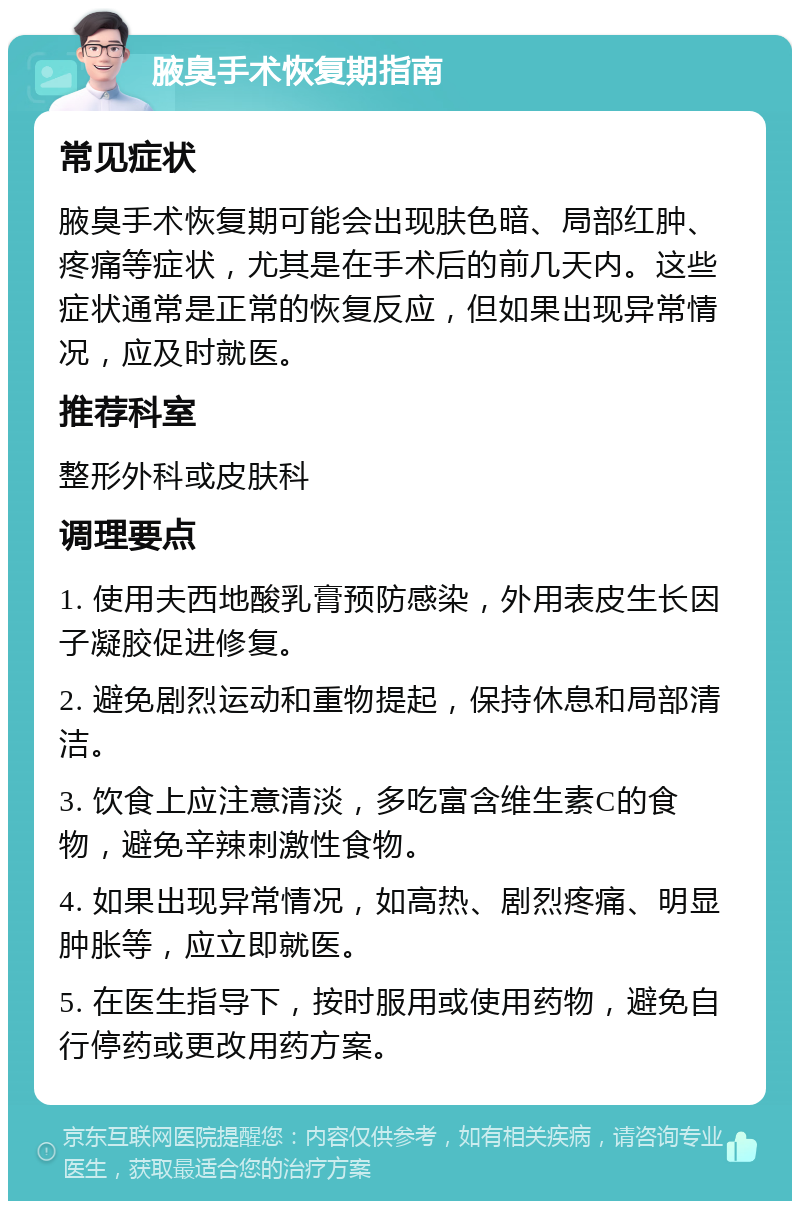 腋臭手术恢复期指南 常见症状 腋臭手术恢复期可能会出现肤色暗、局部红肿、疼痛等症状，尤其是在手术后的前几天内。这些症状通常是正常的恢复反应，但如果出现异常情况，应及时就医。 推荐科室 整形外科或皮肤科 调理要点 1. 使用夫西地酸乳膏预防感染，外用表皮生长因子凝胶促进修复。 2. 避免剧烈运动和重物提起，保持休息和局部清洁。 3. 饮食上应注意清淡，多吃富含维生素C的食物，避免辛辣刺激性食物。 4. 如果出现异常情况，如高热、剧烈疼痛、明显肿胀等，应立即就医。 5. 在医生指导下，按时服用或使用药物，避免自行停药或更改用药方案。