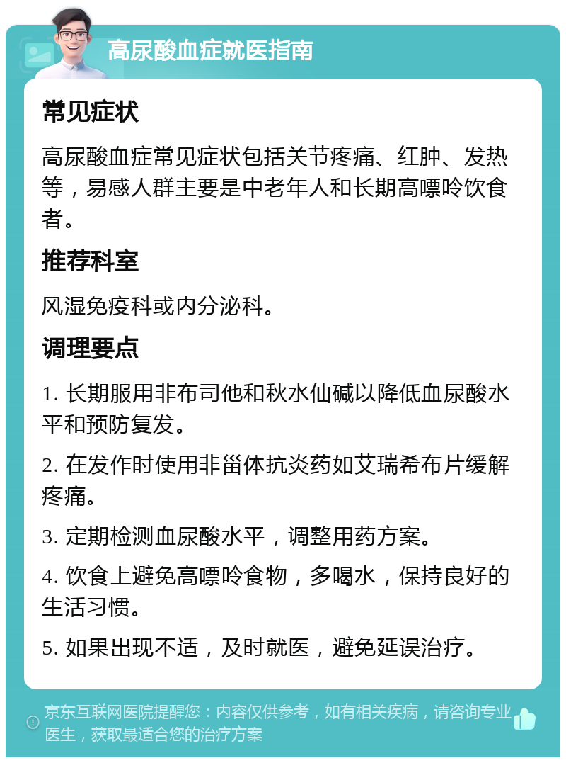 高尿酸血症就医指南 常见症状 高尿酸血症常见症状包括关节疼痛、红肿、发热等，易感人群主要是中老年人和长期高嘌呤饮食者。 推荐科室 风湿免疫科或内分泌科。 调理要点 1. 长期服用非布司他和秋水仙碱以降低血尿酸水平和预防复发。 2. 在发作时使用非甾体抗炎药如艾瑞希布片缓解疼痛。 3. 定期检测血尿酸水平，调整用药方案。 4. 饮食上避免高嘌呤食物，多喝水，保持良好的生活习惯。 5. 如果出现不适，及时就医，避免延误治疗。