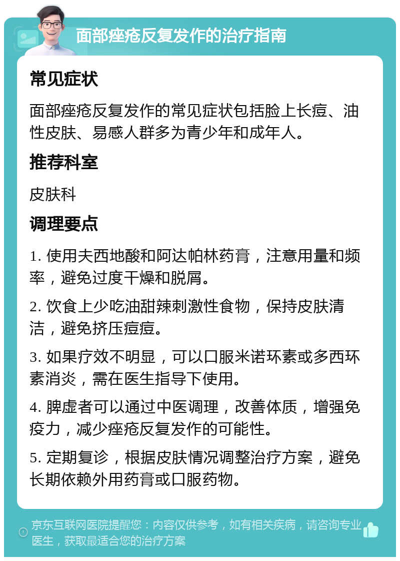 面部痤疮反复发作的治疗指南 常见症状 面部痤疮反复发作的常见症状包括脸上长痘、油性皮肤、易感人群多为青少年和成年人。 推荐科室 皮肤科 调理要点 1. 使用夫西地酸和阿达帕林药膏，注意用量和频率，避免过度干燥和脱屑。 2. 饮食上少吃油甜辣刺激性食物，保持皮肤清洁，避免挤压痘痘。 3. 如果疗效不明显，可以口服米诺环素或多西环素消炎，需在医生指导下使用。 4. 脾虚者可以通过中医调理，改善体质，增强免疫力，减少痤疮反复发作的可能性。 5. 定期复诊，根据皮肤情况调整治疗方案，避免长期依赖外用药膏或口服药物。