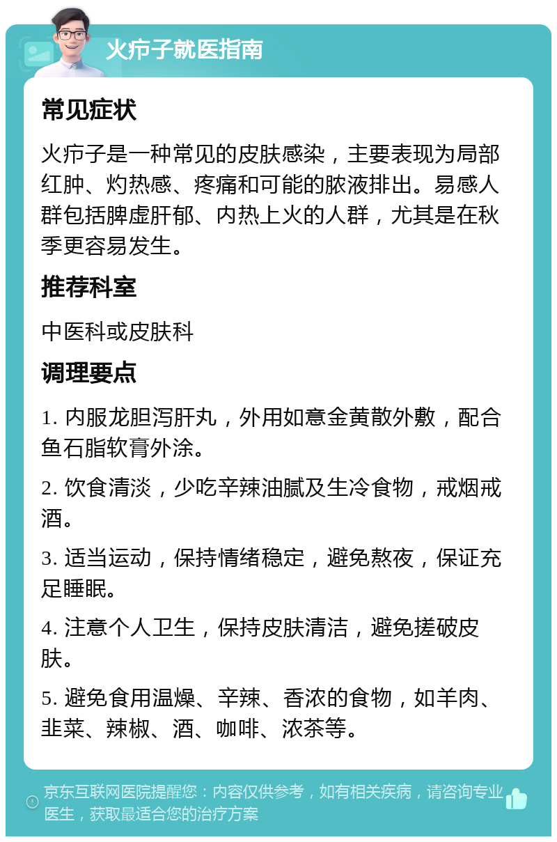 火疖子就医指南 常见症状 火疖子是一种常见的皮肤感染，主要表现为局部红肿、灼热感、疼痛和可能的脓液排出。易感人群包括脾虚肝郁、内热上火的人群，尤其是在秋季更容易发生。 推荐科室 中医科或皮肤科 调理要点 1. 内服龙胆泻肝丸，外用如意金黄散外敷，配合鱼石脂软膏外涂。 2. 饮食清淡，少吃辛辣油腻及生冷食物，戒烟戒酒。 3. 适当运动，保持情绪稳定，避免熬夜，保证充足睡眠。 4. 注意个人卫生，保持皮肤清洁，避免搓破皮肤。 5. 避免食用温燥、辛辣、香浓的食物，如羊肉、韭菜、辣椒、酒、咖啡、浓茶等。