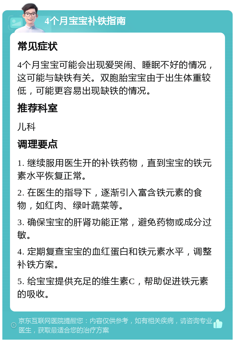 4个月宝宝补铁指南 常见症状 4个月宝宝可能会出现爱哭闹、睡眠不好的情况，这可能与缺铁有关。双胞胎宝宝由于出生体重较低，可能更容易出现缺铁的情况。 推荐科室 儿科 调理要点 1. 继续服用医生开的补铁药物，直到宝宝的铁元素水平恢复正常。 2. 在医生的指导下，逐渐引入富含铁元素的食物，如红肉、绿叶蔬菜等。 3. 确保宝宝的肝肾功能正常，避免药物或成分过敏。 4. 定期复查宝宝的血红蛋白和铁元素水平，调整补铁方案。 5. 给宝宝提供充足的维生素C，帮助促进铁元素的吸收。