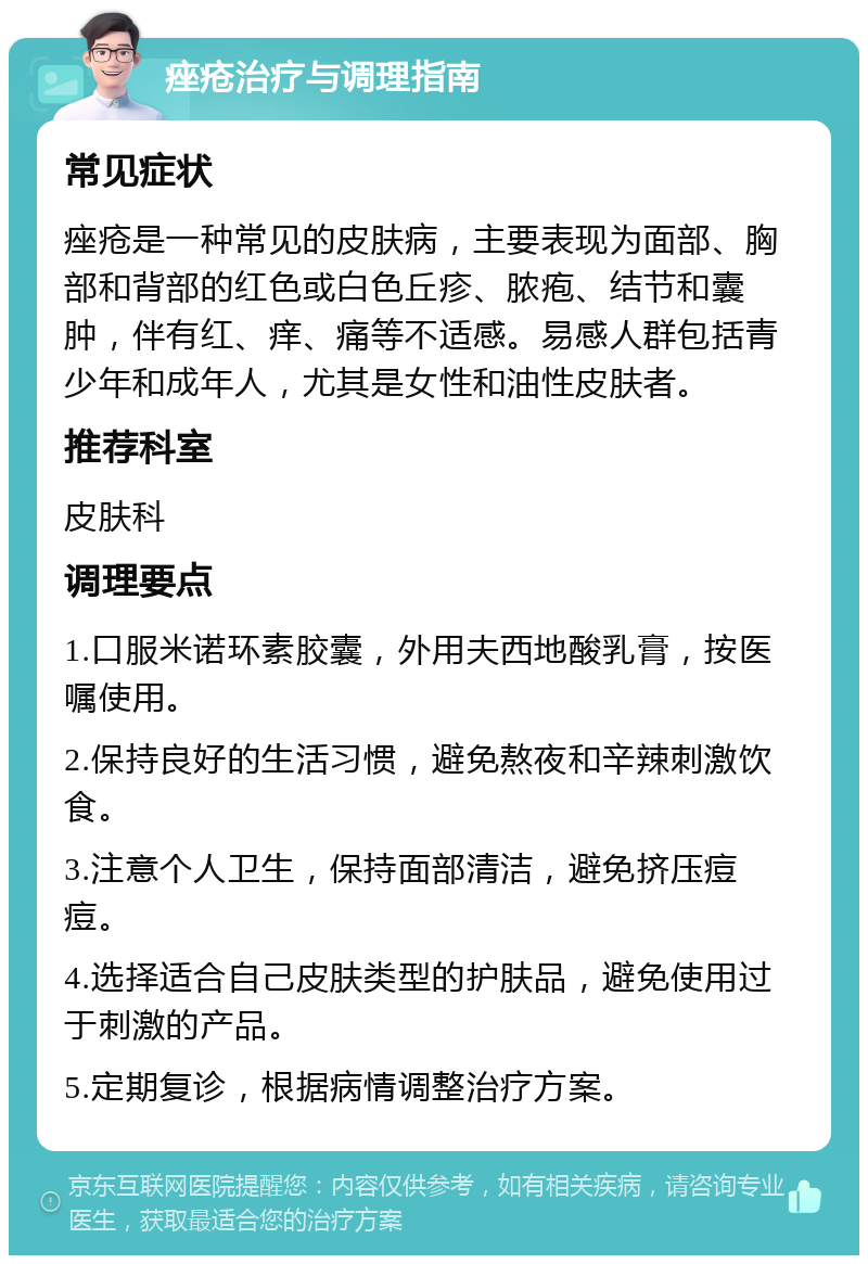 痤疮治疗与调理指南 常见症状 痤疮是一种常见的皮肤病，主要表现为面部、胸部和背部的红色或白色丘疹、脓疱、结节和囊肿，伴有红、痒、痛等不适感。易感人群包括青少年和成年人，尤其是女性和油性皮肤者。 推荐科室 皮肤科 调理要点 1.口服米诺环素胶囊，外用夫西地酸乳膏，按医嘱使用。 2.保持良好的生活习惯，避免熬夜和辛辣刺激饮食。 3.注意个人卫生，保持面部清洁，避免挤压痘痘。 4.选择适合自己皮肤类型的护肤品，避免使用过于刺激的产品。 5.定期复诊，根据病情调整治疗方案。