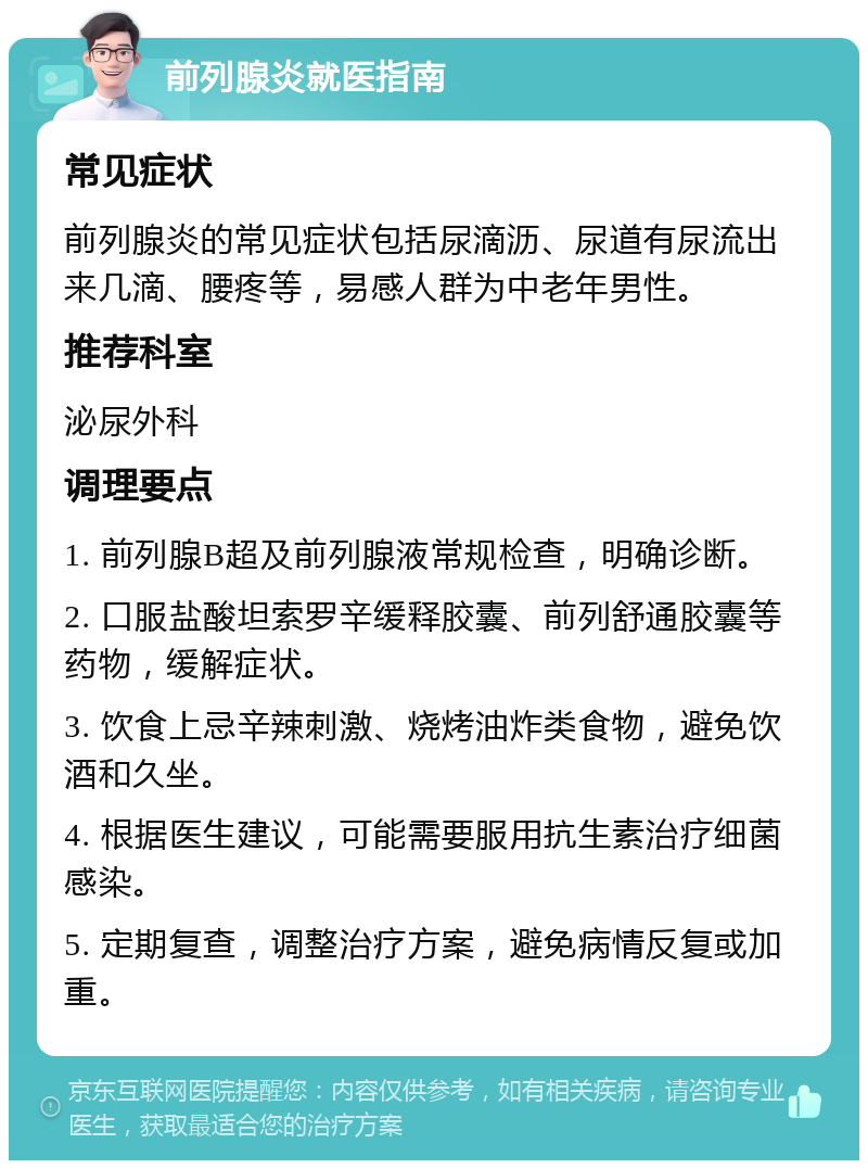 前列腺炎就医指南 常见症状 前列腺炎的常见症状包括尿滴沥、尿道有尿流出来几滴、腰疼等，易感人群为中老年男性。 推荐科室 泌尿外科 调理要点 1. 前列腺B超及前列腺液常规检查，明确诊断。 2. 口服盐酸坦索罗辛缓释胶囊、前列舒通胶囊等药物，缓解症状。 3. 饮食上忌辛辣刺激、烧烤油炸类食物，避免饮酒和久坐。 4. 根据医生建议，可能需要服用抗生素治疗细菌感染。 5. 定期复查，调整治疗方案，避免病情反复或加重。