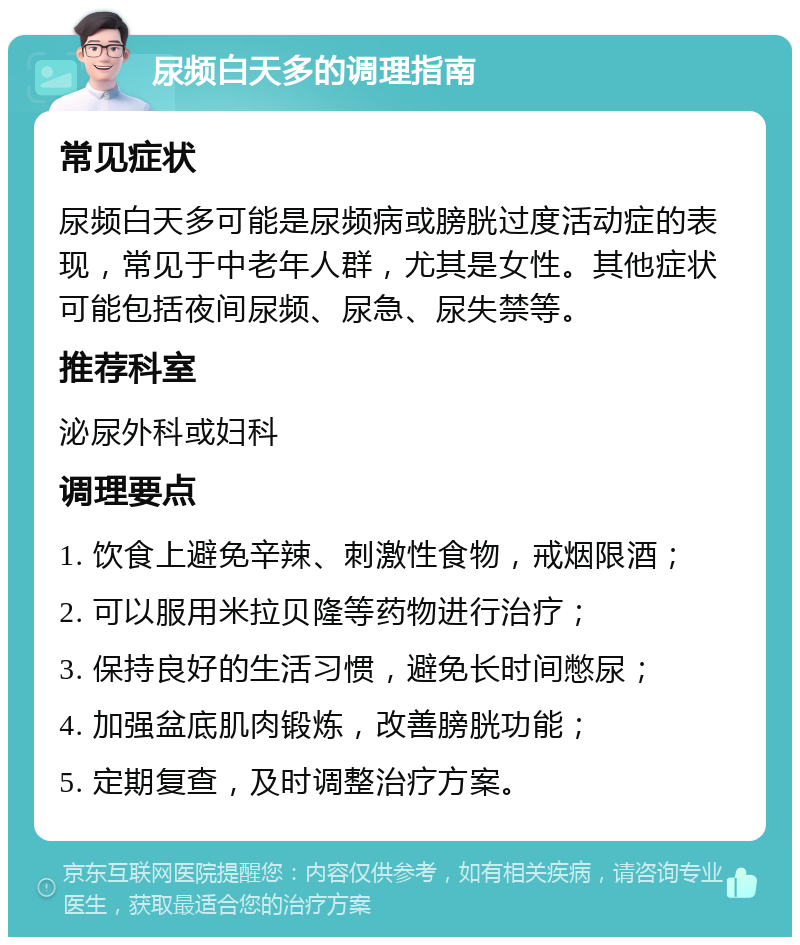 尿频白天多的调理指南 常见症状 尿频白天多可能是尿频病或膀胱过度活动症的表现，常见于中老年人群，尤其是女性。其他症状可能包括夜间尿频、尿急、尿失禁等。 推荐科室 泌尿外科或妇科 调理要点 1. 饮食上避免辛辣、刺激性食物，戒烟限酒； 2. 可以服用米拉贝隆等药物进行治疗； 3. 保持良好的生活习惯，避免长时间憋尿； 4. 加强盆底肌肉锻炼，改善膀胱功能； 5. 定期复查，及时调整治疗方案。