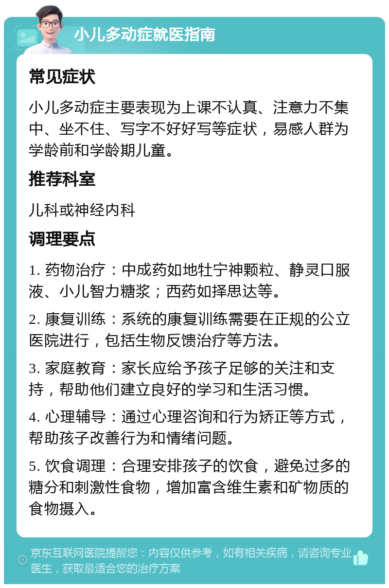 小儿多动症就医指南 常见症状 小儿多动症主要表现为上课不认真、注意力不集中、坐不住、写字不好好写等症状，易感人群为学龄前和学龄期儿童。 推荐科室 儿科或神经内科 调理要点 1. 药物治疗：中成药如地牡宁神颗粒、静灵口服液、小儿智力糖浆；西药如择思达等。 2. 康复训练：系统的康复训练需要在正规的公立医院进行，包括生物反馈治疗等方法。 3. 家庭教育：家长应给予孩子足够的关注和支持，帮助他们建立良好的学习和生活习惯。 4. 心理辅导：通过心理咨询和行为矫正等方式，帮助孩子改善行为和情绪问题。 5. 饮食调理：合理安排孩子的饮食，避免过多的糖分和刺激性食物，增加富含维生素和矿物质的食物摄入。