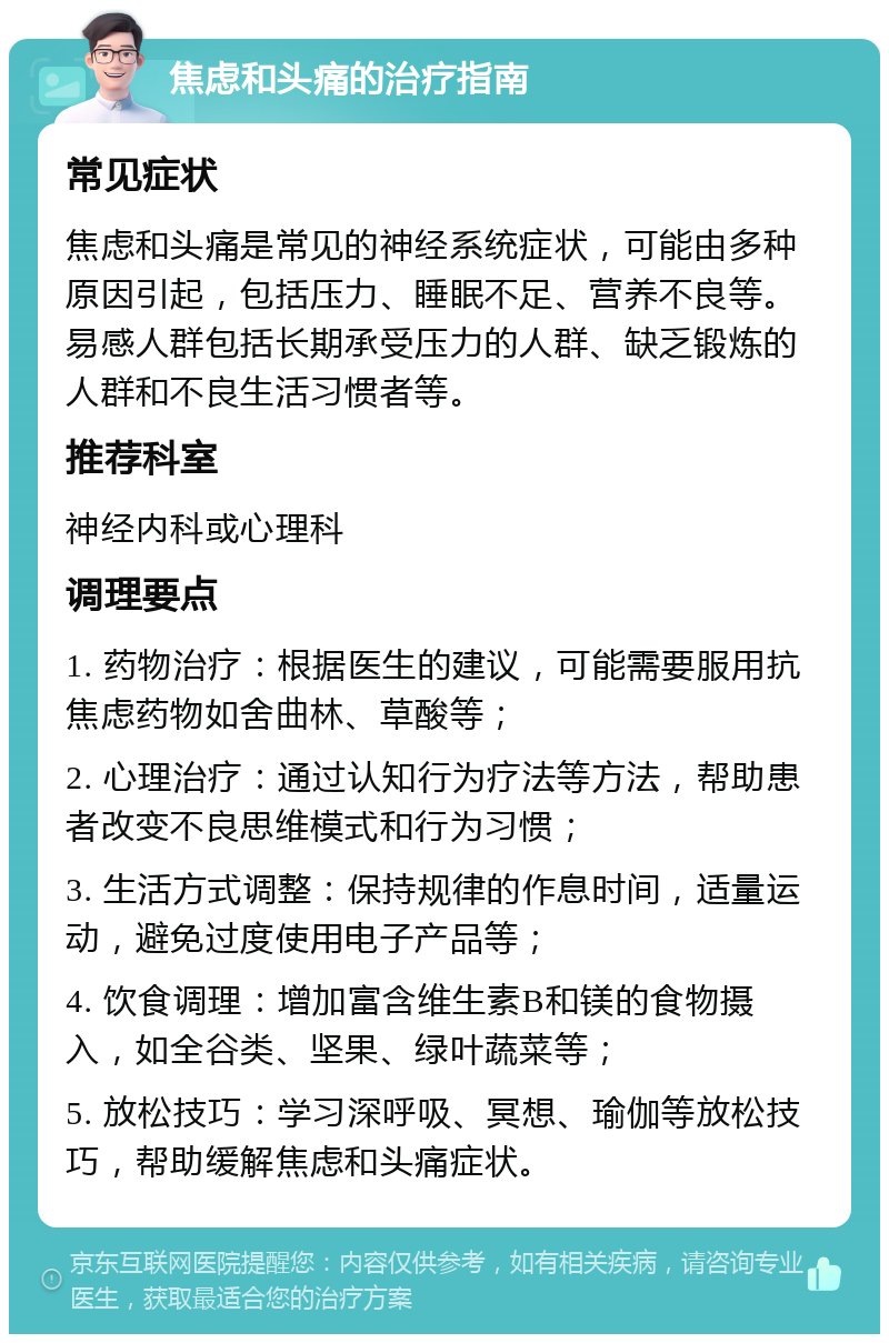 焦虑和头痛的治疗指南 常见症状 焦虑和头痛是常见的神经系统症状，可能由多种原因引起，包括压力、睡眠不足、营养不良等。易感人群包括长期承受压力的人群、缺乏锻炼的人群和不良生活习惯者等。 推荐科室 神经内科或心理科 调理要点 1. 药物治疗：根据医生的建议，可能需要服用抗焦虑药物如舍曲林、草酸等； 2. 心理治疗：通过认知行为疗法等方法，帮助患者改变不良思维模式和行为习惯； 3. 生活方式调整：保持规律的作息时间，适量运动，避免过度使用电子产品等； 4. 饮食调理：增加富含维生素B和镁的食物摄入，如全谷类、坚果、绿叶蔬菜等； 5. 放松技巧：学习深呼吸、冥想、瑜伽等放松技巧，帮助缓解焦虑和头痛症状。